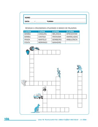 NOME:___________________________________________________________________________

                                           DATA: _____ /_______________	TURMA:____________________________________________


                                            RESOLVA A CRUZADINHA UTILIZANDO O BANCO DE PALAVRAS
                                           5 LETRAS         7 LETRAS           8 LETRAS          10 LETRAS
                                           BOMBA            CANGURU            MELANCIA          APRESENTAR
                                           BAMBU            CANTIGA            FANTASMA          AMARELADAS
                                           PANDA            MARTELO            BOMBEIRO          AMBULÂNCIA
                                           PONTA            MORANGO            BANHEIRO




     106                                                    Guia de Planejamento e Orientações didáticas - 2 a série




guia_planej_orient_2aSerie_vol1.indd 106                                                                                      2009-10-27 09:33
 