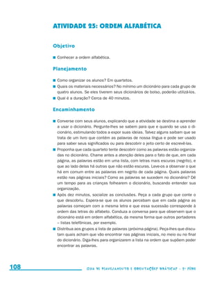 ATIVIDADE 25: ORDEM ALFABÉTICA

                                           Objetivo

                                           	 Conhecer a ordem alfabética.

                                           Planejamento

                                           	 Como organizar os alunos? Em quartetos.
                                           	 Quais os materiais necessários? No mínimo um dicionário para cada grupo de
                                             quatro alunos. Se eles tiverem seus dicionários de bolso, poderão utilizá-los.
                                           	 Qual é a duração? Cerca de 40 minutos.

                                           Encaminhamento

                                           	 Converse com seus alunos, explicando que a atividade se destina a aprender
                                             a usar o dicionário. Pergunte-lhes se sabem para que e quando se usa o di-
                                             cionário, estimulando todos a expor suas ideias. Talvez alguns saibam que se
                                             trata de um livro que contém as palavras de nossa língua e pode ser usado
                                             para saber seus significados ou para descobrir o jeito certo de escrevê-las.
                                           	 Proponha que cada quarteto tente descobrir como as palavras estão organiza-
                                             das no dicionário. Chame antes a atenção deles para o fato de que, em cada
                                             página, as palavras estão em uma lista, com letras mais escuras (negrito), e
                                             que ao lado delas há outras que não estão escuras. Leve-os a observar o que
                                             há em comum entre as palavras em negrito de cada página. Quais palavras
                                             estão nas páginas iniciais? Como as palavras se sucedem no dicionário? Dê
                                             um tempo para as crianças folhearem o dicionário, buscando entender sua
                                             organização.
                                           	 Após dez minutos, socialize as conclusões. Peça a cada grupo que conte o
                                             que descobriu. Espera-se que os alunos percebam que em cada página as
                                             palavras começam com a mesma letra e que essa sucessão corresponde à
                                             ordem das letras do alfabeto. Conduza a conversa para que observem que o
                                             dicionário está em ordem alfabética, da mesma forma que outros portadores
                                             – listas telefônicas, por exemplo.
                                           	 Distribua aos grupos a lista de palavras (próxima página). Peça-lhes que discu-
                                             tam quais acham que vão encontrar nas páginas iniciais, no meio ou no final
                                             do dicionário. Diga-lhes para organizarem a lista na ordem que supõem poder
                                             encontrar as palavras.




     108                                                     Guia de Planejamento e Orientações didáticas - 2 a série




guia_planej_orient_2aSerie_vol1.indd 108                                                                                       2009-10-27 09:33
 