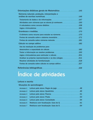 Orientações didáticas gerais de Matemática. .  .  .  .  .  .  .  .  .  .  .  .  .  .  .  .  .  .  .  .  .  .  .  .  .  .  .  .  .  .  .  . 145
                                     Números naturais: produção, interpretação e
                                     análise de escritas numéricas. . . . . . . . . . . . . . . . . . . . . . . . . . . . . . . . . . . . . . . . . . . . . . . . . . . . . . . . . . 146
                                          Tratamento de dados e de informações . .  .  .  .  .  .  .  .  .  .  .  .  .  .  .  .  .  .  .  .  .  .  .  .  .  .  .  .  .  .  .  .  .  .  .  .  .  .  .  .  .  .  .  .  .                                                                 147
                                          Atividades com números que os alunos já conhecem. .  .  .  .  .  .  .  .  .  .  .  .  .  .  .  .  .  .  .  .  .  .  .  .  .  .  .                                                                                                            150
                                          A calculadora como recurso didático . .  .  .  .  .  .  .  .  .  .  .  .  .  .  .  .  .  .  .  .  .  .  .  .  .  .  .  .  .  .  .  .  .  .  .  .  .  .  .  .  .  .  .  .  .  .  .  .  .                                                      158
                                          Jogos e brincadeiras . .  .  .  .  .  .  .  .  .  .  .  .  .  .  .  .  .  .  .  .  .  .  .  .  .  .  .  .  .  .  .  .  .  .  .  .  .  .  .  .  .  .  .  .  .  .  .  .  .  .  .  .  .  .  .  .  .  .  .  .  .  .  .  .  .  .  .  .  .  .  .   161
                                     Grandezas e medidas. .  .  .  .  .  .  .  .  .  .  .  .  .  .  .  .  .  .  .  .  .  .  .  .  .  .  .  .  .  .  .  .  .  .  .  .  .  .  .  .  .  .  .  .  .  .  .  .  .  .  .  .  .  .  .  .  .  .  .  .  .  .  .  .  .  .  .  .  . 170
                                          O dinheiro como recurso para estudar os números . .  .  .  .  .  .  .  .  .  .  .  .  .  .  .  .  .  .  .  .  .  .  .  .  .  .  .  .  .  . 170
                                          Fontes de consulta sobre o sistema monetário. .  .  .  .  .  .  .  .  .  .  .  .  .  .  .  .  .  .  .  .  .  .  .  .  .  .  .  .  .  .  .  .  .  .  .  . 171
                                          Fontes de consulta sobre números naturais. .  .  .  .  .  .  .  .  .  .  .  .  .  .  .  .  .  .  .  .  .  .  .  .  .  .  .  .  .  .  .  .  .  .  .  .  .  .  .  . 181
                                     Cálculo no campo aditivo . .  .  .  .  .  .  .  .  .  .  .  .  .  .  .  .  .  .  .  .  .  .  .  .  .  .  .  .  .  .  .  .  .  .  .  .  .  .  .  .  .  .  .  .  .  .  .  .  .  .  .  .  .  .  .  .  .  .  .  .  .  .  . 182
                                          Uso da resolução de problemas para
                                          desenvolver a capacidade de cálculo. .  .  .  .  .  .  .  .  .  .  .  .  .  .  .  .  .  .  .  .  .  .  .  .  .  .  .  .  .  .  .  .  .  .  .  .  .  .  .  .  .  .  .  .  .  .  .  .  .                                                       182
                                          Tratar a informação ao resolver problemas. .  .  .  .  .  .  .  .  .  .  .  .  .  .  .  .  .  .  .  .  .  .  .  .  .  .  .  .  .  .  .  .  .  .  .  .  .  .  .  .  .                                                                         193
                                          Jogos e brincadeiras para estimular o cálculo. .  .  .  .  .  .  .  .  .  .  .  .  .  .  .  .  .  .  .  .  .  .  .  .  .  .  .  .  .  .  .  .  .  .  .  .  .                                                                                 201
                                          Analisar as próprias representações e as dos colegas . .  .  .  .  .  .  .  .  .  .  .  .  .  .  .  .  .  .  .  .  .  .  .  .  .  .                                                                                                          211
                                          Resolver atividades de familiarização. .  .  .  .  .  .  .  .  .  .  .  .  .  .  .  .  .  .  .  .  .  .  .  .  .  .  .  .  .  .  .  .  .  .  .  .  .  .  .  .  .  .  .  .  .  .  .  .                                                        218
                                          Fontes de consulta sobre cálculo no campo aditivo. .  .  .  .  .  .  .  .  .  .  .  .  .  .  .  .  .  .  .  .  .  .  .  .  .  .  .  .  .  .                                                                                                  227

                                   Referências bibliográficas. .  .  .  .  .  .  .  .  .  .  .  .  .  .  .  .  .  .  .  .  .  .  .  .  .  .  .  .  .  .  .  .  .  .  .  .  .  .  .  .  .  .  .  .  .  .  .  .  .  .  .  .  .  .  .  .  .  .  .  .  . 228


                                   Índice de atividades
                                   Leitura e escrita
                                     Situações de aprendizagem
                                          Atividade 1	                            Leitura pelo aluno: Regra do jogo . .  .  .  .  .  .  .  .  .  .  .  .  .  .  .  .  .  .  .  .  .  .  .  .  .  .  .  .  .  .  .  .  .  .  .  .  .  . 48
                                          Atividade 2	                            Leitura pelo aluno: Quadrinha . .  .  .  .  .  .  .  .  .  .  .  .  .  .  .  .  .  .  .  .  .  .  .  .  .  .  .  .  .  .  .  .  .  .  .  .  .  .  .  .  .  .  . 49
                                          Atividade 3	                            Leitura pelo aluno: Poema. .  .  .  .  .  .  .  .  .  .  .  .  .  .  .  .  .  .  .  .  .  .  .  .  .  .  .  .  .  .  .  .  .  .  .  .  .  .  .  .  .  .  .  .  .  .  .  . 51
                                          Atividade 4	                            Leitura pelo aluno: Piada. .  .  .  .  .  .  .  .  .  .  .  .  .  .  .  .  .  .  .  .  .  .  .  .  .  .  .  .  .  .  .  .  .  .  .  .  .  .  .  .  .  .  .  .  .  .  .  .  .  . 53
                                          Atividade 5	                            Leitura pelo aluno: Curiosidade. . . . . . . . . . . . . . . . . . . . . . . . . . . . . . . . . . . . . . . . . . . 54
                                          Atividade 6	                            Releitura com focalização: Usos do Q. .  .  .  .  .  .  .  .  .  .  .  .  .  .  .  .  .  .  .  .  .  .  .  .  .  .  .  .  .  .  .  .  . 61
                                          Atividade 7	                            Releitura com focalização: Usos do G. .  .  .  .  .  .  .  .  .  .  .  .  .  .  .  .  .  .  .  .  .  .  .  .  .  .  .  .  .  .  .  .  . 64


     10                                                                                                      Guia de Planejamento e Orientações didáticas - 2 a série




guia_planej_orient_2aSerie_vol1.indd 10                                                                                                                                                                                                                                                      2009-10-27 09:32
 