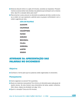Deixe-os discutir entre si e, após 10 minutos, socialize as respostas. Provavel-
                         mente os alunos terão mais dúvidas nas palavras que começam com a mesma
                         letra. Qual foi a solução deles para isso?
                       	 Para encerrar a aula, procure no dicionário as palavras da lista e anote na lou-
                         sa a ordem em que aparecem, pedindo para os grupos confrontarem com a
                         ordem sugerida por eles.
                                           Lista de palavras
                                           MASCOTE
                                           CHAPINHAR
                                           COLEÓPTERO
                                           FUNGO
                                           GORJEIO
                                           BRÂNQUIA
                                           CILADA
                                           GORDURA
                                           MÁRTIR
                                           SISUDO



                     ATIVIDADE 26: APRESENTAÇÃO DAS
                     PALAVRAS NO DICIONÁRIO

                     Objetivo

                       	 Conhecer a forma pela qual as palavras estão organizadas no dicionário.

                     Planejamento

                       	 Como organizar os alunos? Em quartetos.
                       	 Quais os materiais necessários? No mínimo um dicionário para cada grupo de
                         quatro alunos. Se eles tiverem seus dicionários de bolso, podem utilizá-los.
                         Além disso, cópias da atividade (ver pág. 111).
                       	 Qual é a duração? Cerca de 40 minutos.



                     Guia de Planejamento e Orientações didáticas - 2 a série                               109


guia_planej_orient_2aSerie_vol1.indd 109                                                                    2009-10-27 09:33
 