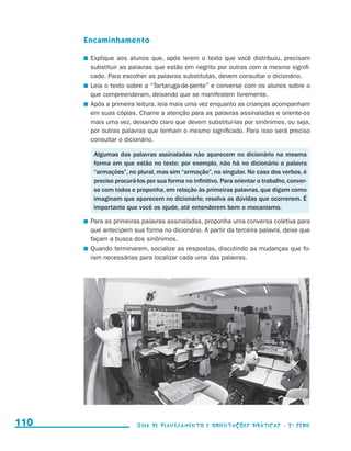 Encaminhamento

                                           	 Explique aos alunos que, após lerem o texto que você distribuiu, precisam
                                             substituir as palavras que estão em negrito por outras com o mesmo signifi-
                                             cado. Para escolher as palavras substitutas, devem consultar o dicionário.
                                           	 Leia o texto sobre a “Tartaruga-de-pente” e converse com os alunos sobre o
                                             que compreenderam, deixando que se manifestem livremente.
                                           	 Após a primeira leitura, leia mais uma vez enquanto as crianças acompanham
                                             em suas cópias. Chame a atenção para as palavras assinaladas e oriente-os
                                             mais uma vez, deixando claro que devem substituí-las por sinônimos, ou seja,
                                             por outras palavras que tenham o mesmo significado. Para isso será preciso
                                             consultar o dicionário.

                                             Algumas das palavras assinaladas não aparecem no dicionário na mesma
                                             forma em que estão no texto: por exemplo, não há no dicionário a palavra
                                             “armações”, no plural, mas sim “armação”, no singular. No caso dos verbos, é
                                             preciso procurá-los por sua forma no infinitivo. Para orientar o trabalho, conver-
                                             se com todos e proponha, em relação às primeiras palavras, que digam como
                                             imaginam que aparecem no dicionário; resolva as dúvidas que ocorrerem. É
                                             importante que você os ajude, até entenderem bem o mecanismo.

                                           	 Para as primeiras palavras assinaladas, proponha uma conversa coletiva para
                                             que antecipem sua forma no dicionário. A partir da terceira palavra, deixe que
                                             façam a busca dos sinônimos.
                                           	 Quando terminarem, socialize as respostas, discutindo as mudanças que fo-
                                             ram necessárias para localizar cada uma das palavras.




     110                                                     Guia de Planejamento e Orientações didáticas - 2 a série




guia_planej_orient_2aSerie_vol1.indd 110                                                                                          2009-10-27 09:33
 