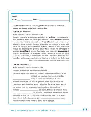 NOME:___________________________________________________________________________

                        DATA: _____ /_______________	TURMA:____________________________________________


                         Substitua cada uma das palavras grifadas por outras que tenham o
                         mesmo significado, procurando no dicionário.

                         TARTARUGA-DE-PENTE
                         Nome científico: Eretmochelys imbricata
                         Também chamada de tartaruga-verdadeira ou legítima, é considerada a
                         mais bonita de todas as tartarugas marinhas. Tem a carapaça formada
                         por escamas marrons e amarelas, sobrepostas como as telhas de um
                         telhado. A boca lembra o formato de um bico de gavião e o casco pode
                         medir até 1 metro de comprimento e pesar 150 quilos. Tem esse nome
                         porque era caçada para que seu casco fosse usado na fabricação de
                         pentes e armações de óculos. Por isso é uma das mais ameaçadas de
                         extinção. Alimenta-se de esponjas, peixes, caramujos e siris. Na forma
                         juvenil ou semiadulta, é encontrada em todo o litoral do Nordeste, mas
                         para desovar busca principalmente o litoral norte da Bahia e o de Sergipe.
                                                Fonte: http://users.peacelink.it/zumbi/org/tamar/especie.html


                         TARTARUGA-DE-PENTE
                         Nome científico: Eretmochelys imbricata
                         Também chamada de tartaruga-verdadeira ou ____________________,
                         é considerada a mais bonita de todas as tartarugas marinhas. Tem a
                         ____________________ formada por escamas marrons e amarelas,
                         ____________________ como as telhas de um telhado. A boca
                         lembra o formato de um bico de gavião e o casco pode medir até
                         1 metro de comprimento e pesar 150 quilos. Tem esse nome porque
                         era caçada para que seu casco fosse usado na fabricação de
                         pentes e _____________________ de óculos. Por isso é uma das mais
                         _______________________ de extinção. Alimenta-se de esponjas, peixes,
                         caramujos e siris. Na forma juvenil ou semiadulta, é encontrada em
                         todo o litoral do Nordeste, mas para ______________________ busca
                         principalmente o litoral norte da Bahia e o de Sergipe.




                     Guia de Planejamento e Orientações didáticas - 2 a série                                     111


guia_planej_orient_2aSerie_vol1.indd 111                                                                          2009-10-27 09:33
 