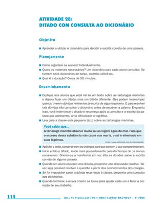 ATIVIDADE 28:
                                           DITADO COM CONSULTA AO DICIONÁRIO

                                           Objetivo

                                           	 Aprender a utilizar o dicionário para decidir a escrita correta de uma palavra.

                                           Planejamento

                                           	 Como organizar os alunos? Individualmente.
                                           	 Quais os materiais necessários? Um dicionário para cada aluno consultar. Se
                                             tiverem seus dicionários de bolso, poderão utilizá-los.
                                           	 Qual é a duração? Cerca de 50 minutos.

                                           Encaminhamento

                                           	 Explique aos alunos que você vai ler um texto sobre as tartarugas marinhas
                                             e depois fazer um ditado, mas um ditado diferente. Eles podem interromper
                                             quando tiverem dúvidas referentes à escrita de alguma palavra. E para resolver
                                             tais dúvidas vão consultar o dicionário antes de escrever a palavra. Enquanto
                                             isso, você interrompe o ditado e recomeça após a consulta e a escrita da pa-
                                             lavra que apresentou uma dificuldade ortográfica.
                                           	 Leia para a classe este pequeno texto sobre as tartarugas marinhas.

                                             Você sabia que...
                                             A tartaruga marinha absorve muito sal ao ingerir água do mar. Para que
                                             o excesso dessa substância não cause sua morte, o sal é eliminado em
                                             suas lágrimas.
                                                                                             Fonte: www.petfriends.com.br/enciclopedia

                                           	 Após ler o texto, converse com as crianças para que contem o que compreenderam.
                                           	 Inicie então o ditado, lendo mais pausadamente para dar tempo de os alunos
                                             escreverem. Oriente-os a manifestar em voz alta as dúvidas sobre a escrita
                                             correta de alguma palavra.
                                           	 Quando um aluno expuser uma dúvida, proponha uma discussão coletiva. Tal-
                                             vez seja possível resolver a questão a partir dos conhecimentos dos colegas.
                                           	 Se for impossível sanar a dúvida recorrendo à classe, proponha uma consulta
                                             aos dicionários.
                                           	 Quando terminar, escreva o texto na lousa para ajudar cada um a fazer a cor-
                                             reção de seu trabalho.


     114                                                     Guia de Planejamento e Orientações didáticas - 2 a série




guia_planej_orient_2aSerie_vol1.indd 114                                                                                                   2009-10-27 09:33
 