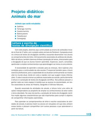 Projeto didático:
                     Animais do mar
                            Animais que serão estudados
                               	   Golfinho
                               	   Tartaruga marinha
                               	   Cavalo-marinho
                               	   Baleia-jubarte
                               	   Tubarão-azul
                               	   Caranguejo

                       Leitura e escrita de
                       textos de divulgação científica
                          Com este projeto, daremos aqui continuidade ao ensino de conteúdos inicia-
                     do no final da 1a série, com o projeto sobre animais do Pantanal. A proposta envol-
                     ve a leitura de textos de divulgação científica, buscando desenvolver nos alunos
                     os comportamentos de leitor, intrinsecamente associados às práticas de estudo.
                     Além da leitura, também daremos ênfase à produção de textos, direcionados para
                     a divulgação do que os alunos tiverem aprendido. Espera-se, assim, consolidar,
                     aprofundar e ampliar conhecimentos cuja aprendizagem se iniciou no ano anterior.

                           A necessidade de aprender a estudar, para as crianças, não é apenas uma
                     condição para a continuidade da vida escolar. É essencial também para o futuro
                     exercício profissional, pois a capacidade de se atualizar continuamente se mostra
                     vital no mundo atual, tendo em vista a rapidez com que surgem novas informa-
                     ções. E cabe à escola ensinar as práticas associadas ao estudo, particularmente
                     à leitura e à produção de textos de divulgação científica. Tais práticas passam a
                     ganhar cada vez mais espaço à medida que se avança na escolaridade, em tex-
                     tos associados às áreas de História, Geografia e Ciências Naturais.

                           Quando associada às atividades de estudo, a leitura inclui uma série de
                     ações indispensáveis ao propósito de ampliar os conhecimentos do leitor sobre
                     o tema abordado. No caso da escrita, a produção de textos de divulgação cientí-
                     fica impõe algumas características que são importantes para cumprir o objetivo
                     de compartilhar informações aprendidas.

                          Para aprender os comportamentos de leitor e escritor associados às ativi-
                     dades de estudo, é preciso inserir os alunos em situações em que eles utilizem
                     esses textos e possam compartilhar com outras pessoas o que aprenderam a
                     partir da leitura.


                     Guia de Planejamento e Orientações didáticas - 2 a série                              115


guia_planej_orient_2aSerie_vol1.indd 115                                                                   2009-10-27 09:33
 