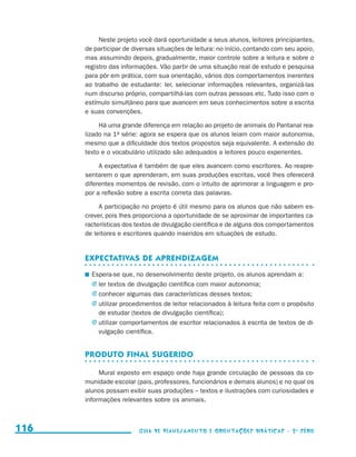 Neste projeto você dará oportunidade a seus alunos, leitores principiantes,
                                           de participar de diversas situações de leitura: no início, contando com seu apoio,
                                           mas assumindo depois, gradualmente, maior controle sobre a leitura e sobre o
                                           registro das informações. Vão partir de uma situação real de estudo e pesquisa
                                           para pôr em prática, com sua orientação, vários dos comportamentos inerentes
                                           ao trabalho de estudante: ler, selecionar informações relevantes, organizá-las
                                           num discurso próprio, compartilhá-las com outras pessoas etc. Tudo isso com o
                                           estímulo simultâneo para que avancem em seus conhecimentos sobre a escrita
                                           e suas convenções.

                                                Há uma grande diferença em relação ao projeto de animais do Pantanal rea­
                                           lizado na 1a série: agora se espera que os alunos leiam com maior autonomia,
                                           mesmo que a dificuldade dos textos propostos seja equivalente. A extensão do
                                           texto e o vocabulário utilizado são adequados a leitores pouco experientes.

                                                A expectativa é também de que eles avancem como escritores. Ao reapre-
                                           sentarem o que aprenderam, em suas produções escritas, você lhes oferecerá
                                           diferentes momentos de revisão, com o intuito de aprimorar a linguagem e pro-
                                           por a reflexão sobre a escrita correta das palavras.

                                                A participação no projeto é útil mesmo para os alunos que não sabem es-
                                           crever, pois lhes proporciona a oportunidade de se aproximar de importantes ca-
                                           racterísticas dos textos de divulgação científica e de alguns dos comportamentos
                                           de leitores e escritores quando inseridos em situações de estudo.


                                           Expectativas de aprendizagem
                                            	 Espera-se que, no desenvolvimento deste projeto, os alunos aprendam a:
                                              j	ler textos de divulgação científica com maior autonomia;
                                              j	conhecer algumas das características desses textos;
                                              j	utilizar procedimentos de leitor relacionados à leitura feita com o propósito
                                                de estudar (textos de divulgação científica);
                                              j	utilizar comportamentos de escritor relacionados à escrita de textos de di-
                                                vulgação científica.


                                           Produto final sugerido

                                                Mural exposto em espaço onde haja grande circulação de pessoas da co-
                                           munidade escolar (pais, professores, funcionários e demais alunos) e no qual os
                                           alunos possam exibir suas produções – textos e ilustrações com curiosidades e
                                           informações relevantes sobre os animais.



     116                                                      Guia de Planejamento e Orientações didáticas - 2 a série




guia_planej_orient_2aSerie_vol1.indd 116                                                                                        2009-10-27 09:33
 