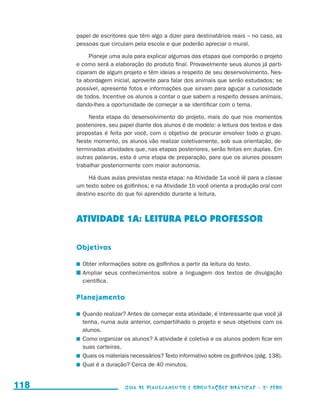 papel de escritores que têm algo a dizer para destinatários reais – no caso, as
                                           pessoas que circulam pela escola e que poderão apreciar o mural.

                                                Planeje uma aula para explicar algumas das etapas que comporão o projeto
                                           e como será a elaboração do produto final. Provavelmente seus alunos já parti-
                                           ciparam de algum projeto e têm ideias a respeito de seu desenvolvimento. Nes-
                                           ta abordagem inicial, aproveite para falar dos animais que serão estudados; se
                                           possível, apresente fotos e informações que sirvam para aguçar a curiosidade
                                           de todos. Incentive os alunos a contar o que sabem a respeito desses animais,
                                           dando-lhes a oportunidade de começar a se identificar com o tema.

                                                Nesta etapa do desenvolvimento do projeto, mais do que nos momentos
                                           posteriores, seu papel diante dos alunos é de modelo: a leitura dos textos e das
                                           propostas é feita por você, com o objetivo de procurar envolver todo o grupo.
                                           Neste momento, os alunos vão realizar coletivamente, sob sua orientação, de-
                                           terminadas atividades que, nas etapas posteriores, serão feitas em duplas. Em
                                           outras palavras, esta é uma etapa de preparação, para que os alunos possam
                                           trabalhar posteriormente com maior autonomia.

                                                Há duas aulas previstas nesta etapa: na Atividade 1a você lê para a classe
                                           um texto sobre os golfinhos; e na Atividade 1b você orienta a produção oral com
                                           destino escrito do que foi aprendido durante a leitura.



                                           ATIVIDADE 1a: LEITURA PELO PROFESSOR

                                           Objetivos

                                            	 Obter informações sobre os golfinhos a partir da leitura do texto.
                                            	Ampliar seus conhecimentos sobre a linguagem dos textos de divulgação
                                              científica.

                                           Planejamento

                                            	 Quando realizar? Antes de começar esta atividade, é interessante que você já
                                              tenha, numa aula anterior, compartilhado o projeto e seus objetivos com os
                                              alunos.
                                            	 Como organizar os alunos? A atividade é coletiva e os alunos podem ficar em
                                              suas carteiras.
                                            	 Quais os materiais necessários? Texto informativo sobre os golfinhos (pág. 138).
                                            	 Qual é a duração? Cerca de 40 minutos.


     118                                                      Guia de Planejamento e Orientações didáticas - 2 a série




guia_planej_orient_2aSerie_vol1.indd 118                                                                                         2009-10-27 09:33
 