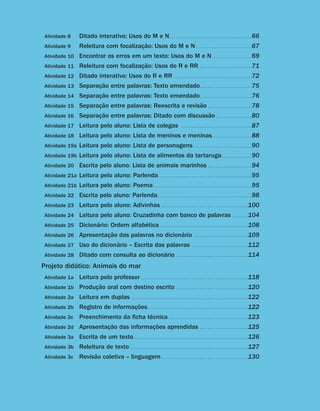Atividade 8	                     Ditado interativo: Usos do M e N. .  .  .  .  .  .  .  .  .  .  .  .  .  .  .  .  .  .  .  .  .  .  .  .  .  .  .  .  .  .  .  .  .  .  .  .  .  .  .  . 66
                         Atividade 9	                     Releitura com focalização: Usos do M e N. .  .  .  .  .  .  .  .  .  .  .  .  .  .  .  .  .  .  .  .  .  .  .  .  .  .  . 67
                         Atividade 10	 Encontrar os erros em um texto: Usos do M e N. .  .  .  .  .  .  .  .  .  .  .  .  .  .  .  .  .  .  . 69
                         Atividade 11	 Releitura com focalização: Usos do R e RR. . . . . . . . . . . . . . . . . . . . . . . . . . . 71
                         Atividade 12	 Ditado interativo: Usos do R e RR . .  .  .  .  .  .  .  .  .  .  .  .  .  .  .  .  .  .  .  .  .  .  .  .  .  .  .  .  .  .  .  .  .  .  .  .  .  . 72
                         Atividade 13	 Separação entre palavras: Texto emendado. .  .  .  .  .  .  .  .  .  .  .  .  .  .  .  .  .  .  .  .  .  .  .  .  . 75
                         Atividade 14	 Separação entre palavras: Texto emendado. .  .  .  .  .  .  .  .  .  .  .  .  .  .  .  .  .  .  .  .  .  .  .  .  . 76
                         Atividade 15	 Separação entre palavras: Reescrita e revisão . .  .  .  .  .  .  .  .  .  .  .  .  .  .  .  .  .  .  .  .  . 78
                         Atividade 16	 Separação entre palavras: Ditado com discussão. .  .  .  .  .  .  .  .  .  .  .  .  .  .  .  .  . 80
                         Atividade 17	 Leitura pelo aluno: Lista de colegas                                                                                   . .  .  .  .  .  .  .  .  .  .  .  .  .  .  .  .  .  .  .  .  .  .  .  .  .  .  .  .  .  .  .  .  .  .   87
                         Atividade 18	 Leitura pelo aluno: Lista de meninos e meninas. .  .  .  .  .  .  .  .  .  .  .  .  .  .  .  .  .  .  . 88
                         Atividade 19a	Leitura pelo aluno: Lista de personagens . .  .  .  .  .  .  .  .  .  .  .  .  .  .  .  .  .  .  .  .  .  .  .  .  .  .  .  . 90
                         Atividade 19b	Leitura pelo aluno: Lista de alimentos da tartaruga. .  .  .  .  .  .  .  .  .  .  .  .  .  . 90
                         Atividade 20	 Escrita pelo aluno: Lista de animais marinhos . .  .  .  .  .  .  .  .  .  .  .  .  .  .  .  .  .  .  .  .  . 94
                         Atividade 21a	Leitura pelo aluno: Parlenda . .  .  .  .  .  .  .  .  .  .  .  .  .  .  .  .  .  .  .  .  .  .  .  .  .  .  .  .  .  .  .  .  .  .  .  .  .  .  .  .  .  .  .  .  . 95
                         Atividade 21b	Leitura pelo aluno: Poema. .  .  .  .  .  .  .  .  .  .  .  .  .  .  .  .  .  .  .  .  .  .  .  .  .  .  .  .  .  .  .  .  .  .  .  .  .  .  .  .  .  .  .  .  .  .  .  . 95
                         Atividade 22	 Escrita pelo aluno: Parlenda. .  .  .  .  .  .  .  .  .  .  .  .  .  .  .  .  .  .  .  .  .  .  .  .  .  .  .  .  .  .  .  .  .  .  .  .  .  .  .  .  .  .  .  .  .  . 98
                         Atividade 23	 Leitura pelo aluno: Adivinhas . .  .  .  .  .  .  .  .  .  .  .  .  .  .  .  .  .  .  .  .  .  .  .  .  .  .  .  .  .  .  .  .  .  .  .  .  .  .  .  .  .  . 100
                         Atividade 24	 Leitura pelo aluno: Cruzadinha com banco de palavras . .  .  .  .  .  .  . 104
                         Atividade 25	 Dicionário: Ordem alfabética. .  .  .  .  .  .  .  .  .  .  .  .  .  .  .  .  .  .  .  .  .  .  .  .  .  .  .  .  .  .  .  .  .  .  .  .  .  .  .  .  .  .  . 108
                         Atividade 26	 Apresentação das palavras no dicionário                                                                                                   .  .  .  .  .  .  .  .  .  .  .  .  .  .  .  .  .  .  .  .  .  .  .  .  .  .
                                                                                                                                                                                  .                                                                               109
                         Atividade 27	 Uso do dicionário – Escrita das palavras                                                                                               . .  .  .  .  .  .  .  .  .  .  .  .  .  .  .  .  .  .  .  .  .  .  .  .  .  .  .   112
                         Atividade 28	 Ditado com consulta ao dicionário . .  .  .  .  .  .  .  .  .  .  .  .  .  .  .  .  .  .  .  .  .  .  .  .  .  .  .  .  .  .  .  .  .  .  . 114

                       Projeto didático: Animais do mar
                         Atividade 1a	 Leitura pelo professor . .  .  .  .  .  .  .  .  .  .  .  .  .  .  .  .  .  .  .  .  .  .  .  .  .  .  .  .  .  .  .  .  .  .  .  .  .  .  .  .  .  .  .  .  .  .  .  .  .  .  .  . 118
                         Atividade 1b	 Produção oral com destino escrito . .  .  .  .  .  .  .  .  .  .  .  .  .  .  .  .  .  .  .  .  .  .  .  .  .  .  .  .  .  .  .  .  .  .  . 120
                         Atividade 2a	 Leitura em duplas . .  .  .  .  .  .  .  .  .  .  .  .  .  .  .  .  .  .  .  .  .  .  .  .  .  .  .  .  .  .  .  .  .  .  .  .  .  .  .  .  .  .  .  .  .  .  .  .  .  .  .  .  .  .  .  .  . 122
                         Atividade 2b	 Registro de informações. .  .  .  .  .  .  .  .  .  .  .  .  .  .  .  .  .  .  .  .  .  .  .  .  .  .  .  .  .  .  .  .  .  .  .  .  .  .  .  .  .  .  .  .  .  .  .  .  . 122
                         Atividade 2c	 Preenchimento da ficha técnica. .  .  .  .  .  .  .  .  .  .  .  .  .  .  .  .  .  .  .  .  .  .  .  .  .  .  .  .  .  .  .  .  .  .  .  .  .  .  . 123
                         Atividade 2d	 Apresentação das informações aprendidas . .  .  .  .  .  .  .  .  .  .  .  .  .  .  .  .  .  .  .  .  .  .  . 125
                         Atividade 3a	 Escrita de um texto. .  .  .  .  .  .  .  .  .  .  .  .  .  .  .  .  .  .  .  .  .  .  .  .  .  .  .  .  .  .  .  .  .  .  .  .  .  .  .  .  .  .  .  .  .  .  .  .  .  .  .  .  .  .  .  . 126
                         Atividade 3b	 Releitura de texto. .  .  .  .  .  .  .  .  .  .  .  .  .  .  .  .  .  .  .  .  .  .  .  .  .  .  .  .  .  .  .  .  .  .  .  .  .  .  .  .  .  .  .  .  .  .  .  .  .  .  .  .  .  .  .  .  .  . 127
                         Atividade 3c	 Revisão coletiva – linguagem. .  .  .  .  .  .  .  .  .  .  .  .  .  .  .  .  .  .  .  .  .  .  .  .  .  .  .  .  .  .  .  .  .  .  .  .  .  .  .  .  .  . 130




                     Guia de Planejamento e Orientações didáticas - 2 a série                                                                                                                                                                                                 11


guia_planej_orient_2aSerie_vol1.indd 11                                                                                                                                                                                                                                     2009-10-27 09:32
 