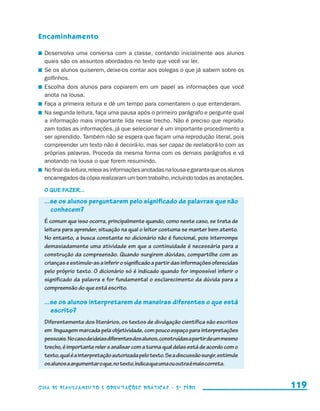 Encaminhamento

                       	 Desenvolva uma conversa com a classe, contando inicialmente aos alunos
                         quais são os assuntos abordados no texto que você vai ler.
                       	 Se os alunos quiserem, deixe-os contar aos colegas o que já sabem sobre os
                         golfinhos.
                       	 Escolha dois alunos para copiarem em um papel as informações que você
                         anota na lousa.
                       	 Faça a primeira leitura e dê um tempo para comentarem o que entenderam.
                       	 Na segunda leitura, faça uma pausa após o primeiro parágrafo e pergunte qual
                         a informação mais importante lida nesse trecho. Não é preciso que reprodu-
                         zam todas as informações, já que selecionar é um importante procedimento a
                         ser aprendido. Também não se espera que façam uma reprodução literal, pois
                         compreender um texto não é decorá-lo, mas ser capaz de reelaborá-lo com as
                         próprias palavras. Proceda da mesma forma com os demais parágrafos e vá
                         anotando na lousa o que forem resumindo.
                       	 No final da leitura, releia as informações anotadas na lousa e garanta que os alunos
                         encarregados da cópia realizaram um bom trabalho, incluindo todas as anotações.

                         O que fazer...
                         ...se os alunos perguntarem pelo significado de palavras que não
                            conhecem?
                         É comum que isso ocorra, principalmente quando, como neste caso, se trata de
                         leitura para aprender, situação na qual o leitor costuma se manter bem atento.
                         No entanto, a busca constante no dicionário não é funcional, pois interrompe
                         demasiadamente uma atividade em que a continuidade é necessária para a
                         construção da compreensão. Quando surgirem dúvidas, compartilhe com as
                         crianças e estimule-as a inferir o significado a partir das informações oferecidas
                         pelo próprio texto. O dicionário só é indicado quando for impossível inferir o
                         significado da palavra e for fundamental o esclarecimento da dúvida para a
                         compreensão do que está escrito.

                         ...se os alunos interpretarem de maneiras diferentes o que está
                            escrito?
                         Diferentemente dos literários, os textos de divulgação científica são escritos
                         em linguagem marcada pela objetividade, com pouco espaço para interpretações
                         pessoais. No caso de ideias diferentes dos alunos, construídas a partir de um mesmo
                         trecho, é importante reler e analisar com a turma qual delas está de acordo com o
                         texto, qual é a interpretação autorizada pelo texto. Se a discussão surgir, estimule
                         os alunos a argumentar o que, no texto, indica que uma ou outra é mais correta.


                     Guia de Planejamento e Orientações didáticas - 2 a série                                   119


guia_planej_orient_2aSerie_vol1.indd 119                                                                        2009-10-27 09:33
 