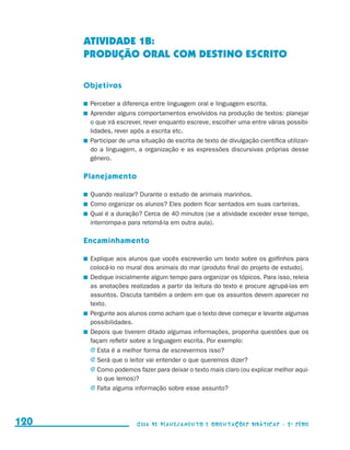 ATIVIDADE 1b:
                                           PRODUÇÃO ORAL COM DESTINO ESCRITO

                                           Objetivos

                                           	 Perceber a diferença entre linguagem oral e linguagem escrita.
                                           	 Aprender alguns comportamentos envolvidos na produção de textos: planejar
                                             o que irá escrever, rever enquanto escreve, escolher uma entre várias possibi-
                                             lidades, rever após a escrita etc.
                                           	 Participar de uma situação de escrita de texto de divulgação científica utilizan-
                                             do a linguagem, a organização e as expressões discursivas próprias desse
                                             gênero.

                                           Planejamento

                                           	 Quando realizar? Durante o estudo de animais marinhos.
                                           	 Como organizar os alunos? Eles podem ficar sentados em suas carteiras.
                                           	 Qual é a duração? Cerca de 40 minutos (se a atividade exceder esse tempo,
                                             interrompa-a para retomá-la em outra aula).

                                           Encaminhamento

                                           	 Explique aos alunos que vocês escreverão um texto sobre os golfinhos para
                                             colocá-lo no mural dos animais do mar (produto final do projeto de estudo).
                                           	 Dedique inicialmente algum tempo para organizar os tópicos. Para isso, releia
                                             as anotações realizadas a partir da leitura do texto e procure agrupá-las em
                                             assuntos. Discuta também a ordem em que os assuntos devem aparecer no
                                             texto.
                                           	 Pergunte aos alunos como acham que o texto deve começar e levante algumas
                                             possibilidades.
                                           	 Depois que tiverem ditado algumas informações, proponha questões que os
                                             façam refletir sobre a linguagem escrita. Por exemplo:
                                             j	Esta é a melhor forma de escrevermos isso?
                                             j	Será que o leitor vai entender o que queremos dizer?
                                             j	Como podemos fazer para deixar o texto mais claro (ou explicar melhor aqui-
                                               lo que lemos)?
                                             j	Falta alguma informação sobre esse assunto?




     120                                                     Guia de Planejamento e Orientações didáticas - 2 a série




guia_planej_orient_2aSerie_vol1.indd 120                                                                                         2009-10-27 09:33
 