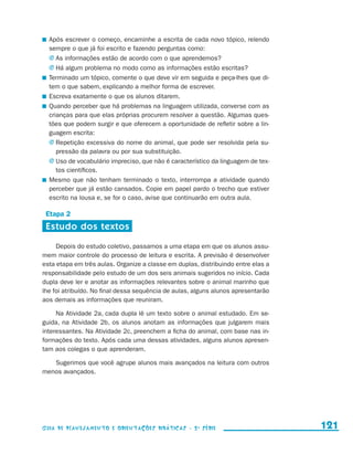 Após escrever o começo, encaminhe a escrita de cada novo tópico, relendo
                         sempre o que já foi escrito e fazendo perguntas como:
                         j	As informações estão de acordo com o que aprendemos?
                         j	Há algum problema no modo como as informações estão escritas?
                       	 Terminado um tópico, comente o que deve vir em seguida e peça-lhes que di-
                         tem o que sabem, explicando a melhor forma de escrever.
                       	 Escreva exatamente o que os alunos ditarem.
                       	 Quando perceber que há problemas na linguagem utilizada, converse com as
                         crianças para que elas próprias procurem resolver a questão. Algumas ques-
                         tões que podem surgir e que oferecem a oportunidade de refletir sobre a lin-
                         guagem escrita:
                         j	Repetição excessiva do nome do animal, que pode ser resolvida pela su-
                            pressão da palavra ou por sua substituição.
                         j	Uso de vocabulário impreciso, que não é característico da linguagem de tex-
                            tos científicos.
                       	 Mesmo que não tenham terminado o texto, interrompa a atividade quando
                         perceber que já estão cansados. Copie em papel pardo o trecho que estiver
                         escrito na lousa e, se for o caso, avise que continuarão em outra aula.

                       Etapa 2
                       Estudo dos textos

                          Depois do estudo coletivo, passamos a uma etapa em que os alunos assu-
                     mem maior controle do processo de leitura e escrita. A previsão é desenvolver
                     esta etapa em três aulas. Organize a classe em duplas, distribuindo entre elas a
                     responsabilidade pelo estudo de um dos seis animais sugeridos no início. Cada
                     dupla deve ler e anotar as informações relevantes sobre o animal marinho que
                     lhe foi atribuído. No final dessa sequência de aulas, alguns alunos apresentarão
                     aos demais as informações que reuniram.

                          Na Atividade 2a, cada dupla lê um texto sobre o animal estudado. Em se-
                     guida, na Atividade 2b, os alunos anotam as informações que julgarem mais
                     interessantes. Na Atividade 2c, preenchem a ficha do animal, com base nas in-
                     formações do texto. Após cada uma dessas atividades, alguns alunos apresen-
                     tam aos colegas o que aprenderam.

                        Sugerimos que você agrupe alunos mais avançados na leitura com outros
                     menos avançados.




                     Guia de Planejamento e Orientações didáticas - 2 a série                            121


guia_planej_orient_2aSerie_vol1.indd 121                                                                 2009-10-27 09:33
 