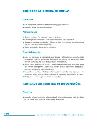 ATIVIDADE 2a: LEITURA EM DUPLAS

                                           Objetivos

                                           	 Ler, com maior autonomia, textos de divulgação científica.
                                           	 Aprender sobre um animal marinho.

                                           Planejamento

                                           	 Quando realizar? Na segunda etapa do projeto.
                                           	 Como organizar os alunos? Nas duplas formadas para o projeto.
                                           	 Quais os materiais necessários? Cópias do texto referente ao animal atribuído
                                             à dupla (uma para cada integrante).
                                           	 Qual é a duração? Cerca de 30 minutos.

                                           Encaminhamento

                                           	 Após ter planejado a organização das duplas e atribuído um animal a cada
                                             uma delas, explique a atividade. Em duplas, os alunos vão ler o texto sobre
                                             um dos animais e, no final, discutir o que entenderam.
                                           	 Defina quem lerá em voz alta em cada grupo (o aluno mais avançado), para
                                             que o outro acompanhe. Oriente-os a realizar pausas ao término de cada pa-
                                             rágrafo e a discutir o que entenderam.
                                           	 Enquanto os alunos se dedicam à leitura, caminhe entre eles, observe como
                                             trabalham e faça intervenções no sentido de garantir a participação de todos.
                                           	 Verifique se todos os grupos leram seus textos.



                                           ATIVIDADE 2b: REGISTRO DE INFORMAÇÕES

                                           Objetivo

                                           	 Aprender comportamentos relacionados à leitura direcionada para o estudo
                                             de um tema: reler e anotar informações relevantes.




     122                                                    Guia de Planejamento e Orientações didáticas - 2 a série




guia_planej_orient_2aSerie_vol1.indd 122                                                                                     2009-10-27 09:33
 