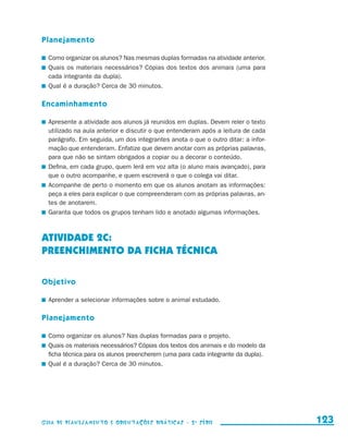 Planejamento

                       	 Como organizar os alunos? Nas mesmas duplas formadas na atividade anterior.
                       	 Quais os materiais necessários? Cópias dos textos dos animais (uma para
                         cada integrante da dupla).
                       	 Qual é a duração? Cerca de 30 minutos.

                     Encaminhamento

                       	 Apresente a atividade aos alunos já reunidos em duplas. Devem reler o texto
                         utilizado na aula anterior e discutir o que entenderam após a leitura de cada
                         parágrafo. Em seguida, um dos integrantes anota o que o outro ditar: a infor-
                         mação que entenderam. Enfatize que devem anotar com as próprias palavras,
                         para que não se sintam obrigados a copiar ou a decorar o conteúdo.
                       	 Defina, em cada grupo, quem lerá em voz alta (o aluno mais avançado), para
                         que o outro acompanhe, e quem escreverá o que o colega vai ditar.
                       	 Acompanhe de perto o momento em que os alunos anotam as informações:
                         peça a eles para explicar o que compreenderam com as próprias palavras, an-
                         tes de anotarem.
                       	 Garanta que todos os grupos tenham lido e anotado algumas informações.



                     ATIVIDADE 2c:
                     PREENCHIMENTO DA FICHA TÉCNICA

                     Objetivo

                       	 Aprender a selecionar informações sobre o animal estudado.

                     Planejamento

                       	 Como organizar os alunos? Nas duplas formadas para o projeto.
                       	 Quais os materiais necessários? Cópias dos textos dos animais e do modelo da
                         ficha técnica para os alunos preencherem (uma para cada integrante da dupla).
                       	 Qual é a duração? Cerca de 30 minutos.




                     Guia de Planejamento e Orientações didáticas - 2 a série                            123


guia_planej_orient_2aSerie_vol1.indd 123                                                                 2009-10-27 09:33
 