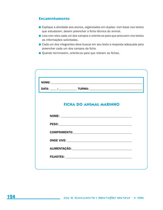 Encaminhamento

                                           	 Explique a atividade aos alunos, organizados em duplas: com base nos textos
                                             que estudaram, devem preencher a ficha técnica do animal.
                                           	 Leia com eles cada um dos campos e oriente-os para que procurem nos textos
                                             as informações solicitadas.
                                           	 Cada um dos integrantes deve buscar em seu texto a resposta adequada para
                                             preencher cada um dos campos da ficha.
                                           	 Quando terminarem, oriente-os para que releiam as fichas.




                                            NOME:___________________________________________________________________________

                                            DATA: _____ /_______________	TURMA:____________________________________________




                                                             FICHA DO animal marinho

                                                  NOME:_ _____________________________________________

                                                  PESO:_______________________________________________

                                                  COMPRIMENTO:______________________________________

                                                  ONDE VIVE:__________________________________________

                                                  ALIMENTAÇÃO:_______________________________________

                                                  FILHOTES:___________________________________________




     124                                                     Guia de Planejamento e Orientações didáticas - 2 a série




guia_planej_orient_2aSerie_vol1.indd 124                                                                                       2009-10-27 09:33
 