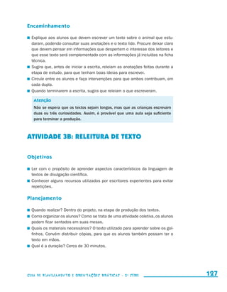 Encaminhamento

                       	 Explique aos alunos que devem escrever um texto sobre o animal que estu-
                         daram, podendo consultar suas anotações e o texto lido. Procure deixar claro
                         que devem pensar em informações que despertem o interesse dos leitores e
                         que esse texto será complementado com as informações já incluídas na ficha
                         técnica.
                       	 Sugira que, antes de iniciar a escrita, releiam as anotações feitas durante a
                         etapa de estudo, para que tenham boas ideias para escrever.
                       	 Circule entre os alunos e faça intervenções para que ambos contribuam, em
                         cada dupla.
                       	 Quando terminarem a escrita, sugira que releiam o que escreveram.

                          Atenção
                          Não se espera que os textos sejam longos, mas que as crianças escrevam
                          duas ou três curiosidades. Assim, é provável que uma aula seja suficiente
                          para terminar a produção.



                     ATIVIDADE 3b: RELEITURA DE TEXTO

                     Objetivos

                       	 Ler com o propósito de aprender aspectos característicos da linguagem de
                         textos de divulgação científica.
                       	 Conhecer alguns recursos utilizados por escritores experientes para evitar
                         repetições.

                     Planejamento

                       	 Quando realizar? Dentro do projeto, na etapa de produção dos textos.
                       	 Como organizar os alunos? Como se trata de uma atividade coletiva, os alunos
                         podem ficar sentados em suas mesas.
                       	 Quais os materiais necessários? O texto utilizado para aprender sobre os gol-
                         finhos. Convém distribuir cópias, para que os alunos também possam ter o
                         texto em mãos.
                       	 Qual é a duração? Cerca de 30 minutos.




                     Guia de Planejamento e Orientações didáticas - 2 a série                            127


guia_planej_orient_2aSerie_vol1.indd 127                                                                 2009-10-27 09:33
 
