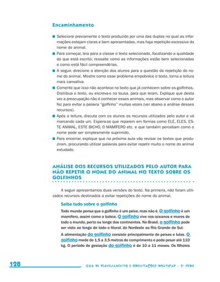 Encaminhamento

                                            	 Selecione previamente o texto produzido por uma das duplas no qual as infor-
                                              mações estejam claras e bem apresentadas, mas haja repetição excessiva do
                                              nome do animal.
                                            	 Para começar, leia para a classe o texto selecionado, focalizando a qualidade
                                              do que está escrito: ressalte como as informações estão bem selecionadas
                                              e como está fácil compreendê-las.
                                            	 A seguir, direcione a atenção dos alunos para a questão da repetição do no-
                                              me do animal. Mostre como esse problema empobrece o texto, torna a leitura
                                              mais cansativa.
                                            	 Comente que isso não acontece no texto que já conhecem sobre os golfinhos.
                                              Distribua o texto, ou escreva-o na lousa, para que leiam. Explique que desta
                                              vez a preocupação não é conhecer esses animais, mas observar como o autor
                                              fez para evitar a palavra “golfinho” muitas vezes (ver abaixo a análise desses
                                              recursos).
                                            	 Após a leitura, discuta com os alunos os recursos utilizados pelo autor e vá
                                              marcando cada um. Espera-se que reparem em formas como ELE, ELES, ES-
                                              TE ANIMAL, ESTE BICHO, O MAMÍFERO etc. e que também percebam como o
                                              nome pode ser simplesmente suprimido.
                                            	 Para encerrar, explique que na próxima aula vão revisar os textos que produ-
                                              ziram, procurando utilizar palavras para evitar repetir muito o nome do animal
                                              estudado.



                                           Análise dos recursos utilizados pelo autor para
                                           não repetir o nome do animal no texto sobre os
                                           golfinhos

                                               A seguir apresentamos duas versões do texto. Na primeira, não foram utili-
                                           zados recursos destinados a evitar repetições do nome do animal.

                                               Saiba tudo sobre o golfinho
                                               Todo mundo pensa que o golfinho é um peixe, mas não é. O golfinho é um
                                               mamífero, assim como a baleia. O golfinho vive nos oceanos e mares de
                                               todo o mundo, perto ou longe dos continentes. No Brasil, o golfinho pode
                                               ser visto ao longo de todo o litoral, do Nordeste ao Rio Grande do Sul.
                                               A alimentação do golfinho consiste principalmente de peixes e lulas. O
                                               golfinho mede de 1,5 a 3,5 metros de comprimento e pode pesar até 110
                                               kg. O período de gestação do golfinho é de 10 a 11 meses. Os filhotes



     128                                                     Guia de Planejamento e Orientações didáticas - 2 a série




guia_planej_orient_2aSerie_vol1.indd 128                                                                                       2009-10-27 09:33
 