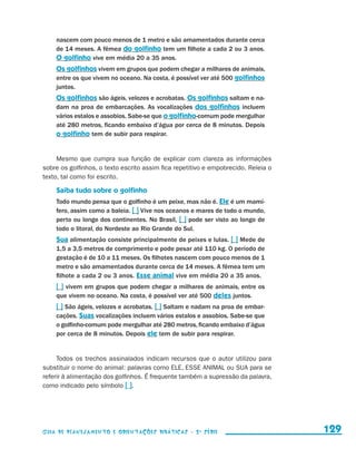 nascem com pouco menos de 1 metro e são amamentados durante cerca
                            de 14 meses. A fêmea do golfinho tem um filhote a cada 2 ou 3 anos.
                            O golfinho vive em média 20 a 35 anos.
                            Os golfinhos vivem em grupos que podem chegar a milhares de animais,
                            entre os que vivem no oceano. Na costa, é possível ver até 500 golfinhos
                            juntos.
                            Os golfinhos são ágeis, velozes e acrobatas. Os golfinhos saltam e na-
                            dam na proa de embarcações. As vocalizações dos golfinhos incluem
                            vários estalos e assobios. Sabe-se que o golfinho-comum pode mergulhar
                            até 280 metros, ficando embaixo d’água por cerca de 8 minutos. Depois
                            o golfinho tem de subir para respirar.


                          Mesmo que cumpra sua função de explicar com clareza as informações
                     sobre os golfinhos, o texto escrito assim fica repetitivo e empobrecido. Releia o
                     texto, tal como foi escrito.

                            Saiba tudo sobre o golfinho
                            Todo mundo pensa que o golfinho é um peixe, mas não é. Ele é um mamí-
                            fero, assim como a baleia. [ ] Vive nos oceanos e mares de todo o mundo,
                            perto ou longe dos continentes. No Brasil, [ ] pode ser visto ao longo de
                            todo o litoral, do Nordeste ao Rio Grande do Sul.
                            Sua alimentação consiste principalmente de peixes e lulas. [ ] Mede de
                            1,5 a 3,5 metros de comprimento e pode pesar até 110 kg. O período de
                            gestação é de 10 a 11 meses. Os filhotes nascem com pouco menos de 1
                            metro e são amamentados durante cerca de 14 meses. A fêmea tem um
                            filhote a cada 2 ou 3 anos. Esse animal vive em média 20 a 35 anos.
                            [ ] vivem em grupos que podem chegar a milhares de animais, entre os
                            que vivem no oceano. Na costa, é possível ver até 500 deles juntos.
                            [ ] São ágeis, velozes e acrobatas. [ ] Saltam e nadam na proa de embar-
                            cações. Suas vocalizações incluem vários estalos e assobios. Sabe-se que
                            o golfinho-comum pode mergulhar até 280 metros, ficando embaixo d’água
                            por cerca de 8 minutos. Depois ele tem de subir para respirar.


                          Todos os trechos assinalados indicam recursos que o autor utilizou para
                     substituir o nome do animal: palavras como ELE, ESSE ANIMAL ou SUA para se
                     referir à alimentação dos golfinhos. É frequente também a supressão da palavra,
                     como indicado pelo símbolo [ ].




                     Guia de Planejamento e Orientações didáticas - 2 a série                            129


guia_planej_orient_2aSerie_vol1.indd 129                                                                 2009-10-27 09:33
 