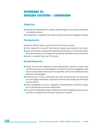 ATIVIDADE 3c:
                                           REVISÃO COLETIVA – LINGUAGEM

                                           Objetivos

                                           	 Aprender procedimentos de revisão, utilizando alguns dos recursos discutidos
                                             na atividade anterior.
                                           	 Compreender a importância da revisão no aprimoramento da linguagem utilizada.

                                           Planejamento

                                           	 Quando realizar? Após a escrita da primeira versão do texto.
                                           	 Como organizar os alunos? Nas mesmas duplas que produziram os textos.
                                           	 Quais os materiais necessários? Selecionar previamente um dos textos produ-
                                             zidos pelas duplas em que apareça a questão da repetição do nome do animal.
                                           	 Qual é a duração? Cerca de 30 minutos.

                                           Encaminhamento

                                           	 Corrija os erros de ortografia do texto selecionado e passe-o a limpo, para
                                             mostrá-lo na lousa ou no retroprojetor. A existência de erros ortográficos pode
                                             desviar a atenção dos alunos para tais questões, em vez de se dedicarem aos
                                             problemas de linguagem.
                                           	 Converse com a classe, explicando que você irá mostrar-lhes um texto para
                                             que eles sugiram alterações, utilizando os recursos de substituição discutidos
                                             na aula anterior.
                                           	 Leia os parágrafos, um a um, e aguarde as manifestações, fazendo em segui-
                                             da as substituições que forem pertinentes.
                                           	 Se você tiver identificado algum problema que não foi detectado pelos alunos,
                                             assinale-o e proponha que busquem formas de resolvê-lo.




     130                                                     Guia de Planejamento e Orientações didáticas - 2 a série




guia_planej_orient_2aSerie_vol1.indd 130                                                                                       2009-10-27 09:33
 