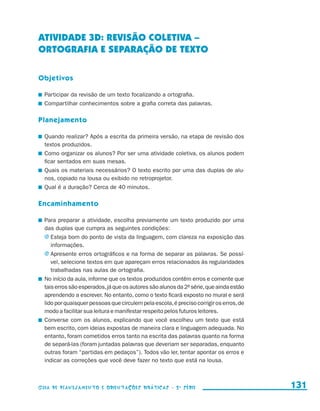 ATIVIDADE 3d: REVISÃO COLETIVA –
                     ORTOGRAFIA E SEparaÇÃO DE TEXTO

                     Objetivos

                       	 Participar da revisão de um texto focalizando a ortografia.
                       	 Compartilhar conhecimentos sobre a grafia correta das palavras.

                     Planejamento

                       	 Quando realizar? Após a escrita da primeira versão, na etapa de revisão dos
                         textos produzidos.
                       	 Como organizar os alunos? Por ser uma atividade coletiva, os alunos podem
                         ficar sentados em suas mesas.
                       	 Quais os materiais necessários? O texto escrito por uma das duplas de alu-
                         nos, copiado na lousa ou exibido no retroprojetor.
                       	 Qual é a duração? Cerca de 40 minutos.

                     Encaminhamento

                       	 Para preparar a atividade, escolha previamente um texto produzido por uma
                         das duplas que cumpra as seguintes condições:
                         j	Esteja bom do ponto de vista da linguagem, com clareza na exposição das
                            informações.
                         j	Apresente erros ortográficos e na forma de separar as palavras. Se possí-
                            vel, selecione textos em que apareçam erros relacionados às regularidades
                            trabalhadas nas aulas de ortografia.
                       	 No início da aula, informe que os textos produzidos contêm erros e comente que
                         tais erros são esperados, já que os autores são alunos da 2a série, que ainda estão
                         aprendendo a escrever. No entanto, como o texto ficará exposto no mural e será
                         lido por quaisquer pessoas que circulem pela escola, é preciso corrigir os erros, de
                         modo a facilitar sua leitura e manifestar respeito pelos futuros leitores.
                       	 Converse com os alunos, explicando que você escolheu um texto que está
                         bem escrito, com ideias expostas de maneira clara e linguagem adequada. No
                         entanto, foram cometidos erros tanto na escrita das palavras quanto na forma
                         de separá-las (foram juntadas palavras que deveriam ser separadas, enquanto
                         outras foram “partidas em pedaços”). Todos vão ler, tentar apontar os erros e
                         indicar as correções que você deve fazer no texto que está na lousa.



                     Guia de Planejamento e Orientações didáticas - 2 a série                                   131


guia_planej_orient_2aSerie_vol1.indd 131                                                                        2009-10-27 09:33
 