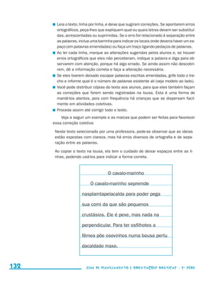 Leia o texto, linha por linha, e deixe que sugiram correções. Se apontarem erros
                                              ortográficos, peça-lhes que expliquem qual ou quais letras devem ser substituí-
                                              das, acrescentadas ou suprimidas. Se o erro for relacionado à separação entre
                                              as palavras, inclua uma barrinha para indicar os locais onde deveria haver um es-
                                              paço (em palavras emendadas) ou faça um traço ligando pedaços de palavras.
                                            	 Ao ler cada linha, marque as alterações sugeridas pelos alunos e, se houver
                                              erros ortográficos que eles não perceberam, indique a palavra e diga para ob-
                                              servarem com atenção, porque há algo errado. Se ainda assim não descobri-
                                              rem, dê a informação correta e faça a alteração necessária.
                                            	 Se eles tiverem deixado escapar palavras escritas emendadas, grife todo o tre-
                                              cho e informe qual é o número de palavras existente ali (veja modelo ao lado).
                                            	 Você pode distribuir cópias do texto aos alunos, para que eles também façam
                                              as correções que forem sendo registradas na lousa. Esta é uma forma de
                                              mantê-los atentos, pois com frequência há crianças que se dispersam facil-
                                              mente em atividades coletivas.
                                            	 Proceda assim até corrigir todo o texto.
                                               Veja a seguir um exemplo e as marcas que podem ser feitas para favorecer
                                           essa correção coletiva:

                                            Neste texto selecionado por uma professora, pode-se observar que as ideias
                                            estão expostas com clareza, mas há erros diversos de ortografia e de sepa-
                                            ração entre as palavras.

                                            Ao copiar o texto na lousa, ela tem o cuidado de deixar espaços entre as li-
                                            nhas, podendo usá-los para indicar a forma correta.



                                                                           O cavalo-marinho

                                                                O cavalo-marinho sepremde

                                                           nasplamtapelacalda para poder pega

                                                           sua comi da que são pequenos

                                                           crustásios. Ele é pexe, mas nada na

                                                           perpendicular. Para ter osfilhotes a

                                                           fêmea põe osovinhos numa bousa pertu

                                                           dacaldado maxo.



     132                                                      Guia de Planejamento e Orientações didáticas - 2 a série




guia_planej_orient_2aSerie_vol1.indd 132                                                                                          2009-10-27 09:33
 
