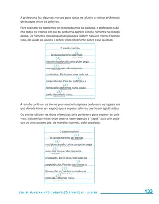 A professora faz algumas marcas para ajudar os alunos a revisar problemas
                       de espaços entre as palavras.

                       Para assinalar os problemas de separação entre as palavras, a professora subli-
                       nha todos os trechos em que tal problema aparece e inclui números no espaço
                       acima. Os números indicam quantas palavras existem naquele trecho. Fazendo
                       isso, ela ajuda os alunos a refletir especificamente sobre essa questão.

                                                         O cavalo-marinho
                                                                     (2)
                                               O cavalo-marinho sepremde
                                                   (4)
                                           nasplamtapelacalda para poder pega
                                                  (1)
                                           sua comi da que são pequenos

                                           crustásios. Ele é pexe, mas nada na
                                                                      (2)
                                           perpendicular. Para ter osfilhotes a
                                                           (2)
                                           fêmea põe osovinhos numa bousa
                                                     (3)
                                           pertu dacaldado maxo.


                       A revisão continua: os alunos precisam indicar para a professora os lugares em
                       que deveria haver um espaço (para separar palavras que foram aglutinadas).

                       Os alunos utilizam as dicas oferecidas pela professora para separar as pala-
                       vras. Incluem barrinhas onde deveria haver espaços e “laços” para unir peda-
                       ços de uma palavra que, de maneira incorreta, está separada.

                                                         O cavalo-marinho
                                                                    (2)
                                               O cavalo-marinho se/premde
                                                   (4)
                                           nas/plamta/pela/calda para poder pega
                                                 (1)
                                           sua comi da que são pequenos

                                           crustásios. Ele é pexe, mas nada na
                                                                     (2)
                                           perpendicular. Para ter os/filhotes a
                                                           (2)
                                           fêmea põe os/ovinhos numa bousa
                                                    (3)
                                           pertu da/calda/do maxo.




                     Guia de Planejamento e Orientações didáticas - 2 a série                            133


guia_planej_orient_2aSerie_vol1.indd 133                                                                 2009-10-27 09:33
 