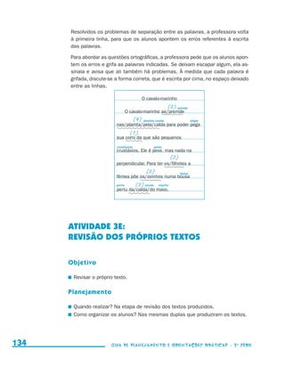 Resolvidos os problemas de separação entre as palavras, a professora volta
                                           à primeira linha, para que os alunos apontem os erros referentes à escrita
                                           das palavras.

                                           Para abordar as questões ortográficas, a professora pede que os alunos apon-
                                           tem os erros e grifa as palavras indicadas. Se deixam escapar algum, ela as-
                                           sinala e avisa que ali também há problemas. À medida que cada palavra é
                                           grifada, discute-se a forma correta, que é escrita por cima, no espaço deixado
                                           entre as linhas.

                                                                                   O cavalo-marinho
                                                                                                   (2) prende
                                                                        O cavalo-marinho se/premde
                                                                             (4)   plantas cauda                  pegar
                                                                nas/plamta/pela/calda para poder pega
                                                                          (1)
                                                                sua comi da que são pequenos
                                                                crustáceos               peixe
                                                                crustásios. Ele é pexe, mas nada na
                                                                                                    (2)
                                                                perpendicular. Para ter os/filhotes a
                                                                                    (2)                   bolsa
                                                                fêmea põe os/ovinhos numa bousa
                                                                perto        (3) cauda      macho
                                                                pertu da/calda/do maxo.




                                           ATIVIDADE 3e:
                                           REVISÃO DOS PRÓPRIOS TEXTOS

                                           Objetivo

                                           	 Revisar o próprio texto.

                                           Planejamento

                                           	 Quando realizar? Na etapa de revisão dos textos produzidos.
                                           	 Como organizar os alunos? Nas mesmas duplas que produziram os textos.




     134                                                     Guia de Planejamento e Orientações didáticas - 2 a série




guia_planej_orient_2aSerie_vol1.indd 134                                                                                    2009-10-27 09:33
 
