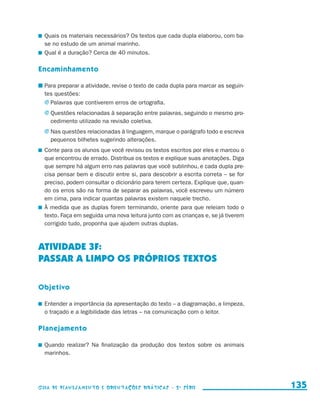 Quais os materiais necessários? Os textos que cada dupla elaborou, com ba-
                         se no estudo de um animal marinho.
                       	 Qual é a duração? Cerca de 40 minutos.

                     Encaminhamento

                       	Para preparar a atividade, revise o texto de cada dupla para marcar as seguin-
                        tes questões:
                        j	Palavras que contiverem erros de ortografia.
                         j	Questões relacionadas à separação entre palavras, seguindo o mesmo pro-
                            cedimento utilizado na revisão coletiva.
                         j	Nas questões relacionadas à linguagem, marque o parágrafo todo e escreva
                            pequenos bilhetes sugerindo alterações.
                       	 Conte para os alunos que você revisou os textos escritos por eles e marcou o
                         que encontrou de errado. Distribua os textos e explique suas anotações. Diga
                         que sempre há algum erro nas palavras que você sublinhou, e cada dupla pre-
                         cisa pensar bem e discutir entre si, para descobrir a escrita correta – se for
                         preciso, podem consultar o dicionário para terem certeza. Explique que, quan-
                         do os erros são na forma de separar as palavras, você escreveu um número
                         em cima, para indicar quantas palavras existem naquele trecho.
                       	 À medida que as duplas forem terminando, oriente para que releiam todo o
                         texto. Faça em seguida uma nova leitura junto com as crianças e, se já tiverem
                         corrigido tudo, proponha que ajudem outras duplas.



                     ATIVIDADE 3f:
                     PASSAR A LIMPO OS PRÓPRIOS TEXTOS

                     Objetivo

                       	 Entender a importância da apresentação do texto – a diagramação, a limpeza,
                         o traçado e a legibilidade das letras – na comunicação com o leitor.

                     Planejamento

                       	 Quando realizar? Na finalização da produção dos textos sobre os animais
                         m
                         ­ arinhos.




                     Guia de Planejamento e Orientações didáticas - 2 a série                             135


guia_planej_orient_2aSerie_vol1.indd 135                                                                  2009-10-27 09:33
 