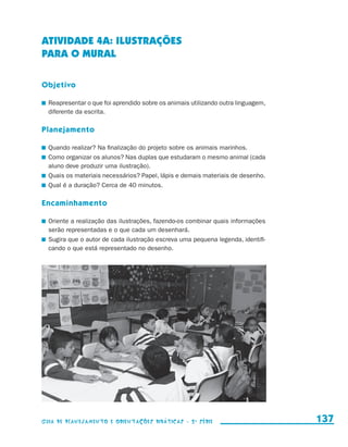 ATIVIDADE 4a: ILUSTRAÇÕES
                     PARA O MURAL

                     Objetivo

                       	 Reapresentar o que foi aprendido sobre os animais utilizando outra linguagem,
                         diferente da escrita.

                     Planejamento

                       	 Quando realizar? Na finalização do projeto sobre os animais marinhos.
                       	 Como organizar os alunos? Nas duplas que estudaram o mesmo animal (cada
                         aluno deve produzir uma ilustração).
                       	 Quais os materiais necessários? Papel, lápis e demais materiais de desenho.
                       	 Qual é a duração? Cerca de 40 minutos.

                     Encaminhamento

                       	 Oriente a realização das ilustrações, fazendo-os combinar quais informações
                         serão representadas e o que cada um desenhará.
                       	 Sugira que o autor de cada ilustração escreva uma pequena legenda, identifi-
                         cando o que está representado no desenho.




                     Guia de Planejamento e Orientações didáticas - 2 a série                            137


guia_planej_orient_2aSerie_vol1.indd 137                                                                 2009-10-27 09:33
 