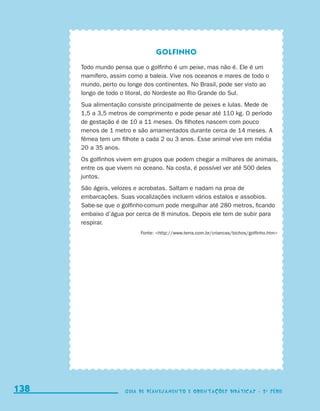 Golfinho
                                           Todo mundo pensa que o golfinho é um peixe, mas não é. Ele é um
                                           mamífero, assim como a baleia. Vive nos oceanos e mares de todo o
                                           mundo, perto ou longe dos continentes. No Brasil, pode ser visto ao
                                           longo de todo o litoral, do Nordeste ao Rio Grande do Sul.
                                           Sua alimentação consiste principalmente de peixes e lulas. Mede de
                                           1,5 a 3,5 metros de comprimento e pode pesar até 110 kg. O período
                                           de gestação é de 10 a 11 meses. Os filhotes nascem com pouco
                                           menos de 1 metro e são amamentados durante cerca de 14 meses. A
                                           fêmea tem um filhote a cada 2 ou 3 anos. Esse animal vive em média
                                           20 a 35 anos.
                                           Os golfinhos vivem em grupos que podem chegar a milhares de animais,
                                           entre os que vivem no oceano. Na costa, é possível ver até 500 deles
                                           juntos.
                                           São ágeis, velozes e acrobatas. Saltam e nadam na proa de
                                           embarcações. Suas vocalizações incluem vários estalos e assobios.
                                           Sabe-se que o golfinho-comum pode mergulhar até 280 metros, ficando
                                           embaixo d’água por cerca de 8 minutos. Depois ele tem de subir para
                                           respirar.
                                                                Fonte: http://www.terra.com.br/criancas/bichos/golfinho.htm




     138
     138                                                  Guia de Planejamento e Orientações didáticas - 2 a série
                                                          Guia de Planejamento e Orientações didáticas - 2 a série




guia_planej_orient_2aSerie_vol1.indd 138                                                                                        2009-10-27 09:33
 