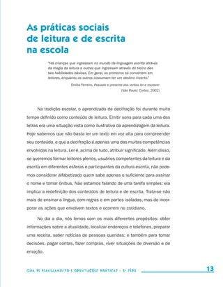As práticas sociais
                     de leitura e de escrita
                     na escola
                                          “Há crianças que ingressam no mundo da linguagem escrita através
                                          da magia da leitura e outras que ingressam através do treino das
                                          tais habilidades básicas. Em geral, os primeiros se convertem em
                                          leitores, enquanto os outros costumam ter um destino incerto.”
                                                       Emilia Ferreiro, Passado e presente dos verbos ler e escrever
                                                                                         (São Paulo: Cortez, 2002)




                               Na tradição escolar, o aprendizado da decifração foi durante muito
                     tempo definido como conteúdo de leitura. Emitir sons para cada uma das
                     letras era uma situação vista como ilustrativa da aprendizagem da leitura.
                     Hoje sabemos que não basta ler um texto em voz alta para compreender
                     seu conteúdo, e que a decifração é apenas uma das muitas competências
                     envolvidas na leitura. Ler é, acima de tudo, atribuir significado. Além disso,
                     se queremos formar leitores plenos, usuários competentes da leitura e da
                     escrita em diferentes esferas e participantes da cultura escrita, não pode-
                     mos considerar alfabetizado quem sabe apenas o suficiente para assinar
                     o nome e tomar ônibus. Não estamos falando de uma tarefa simples: ela
                     implica a redefinição dos conteúdos de leitura e de escrita. Trata-se não
                     mais de ensinar a língua, com regras e em partes isoladas, mas de incor-
                     porar as ações que envolvem textos e ocorrem no cotidiano.

                               No dia a dia, nós lemos com os mais diferentes propósitos: obter
                     informações sobre a atualidade, localizar endereços e telefones, preparar
                     uma receita, saber notícias de pessoas queridas; e também para tomar
                     decisões, pagar contas, fazer compras, viver situações de diversão e de
                     emoção.



                     Guia de Planejamento e Orientações didáticas - 2 a série                                            13


guia_planej_orient_2aSerie_vol1.indd 13                                                                                2009-10-27 09:32
 