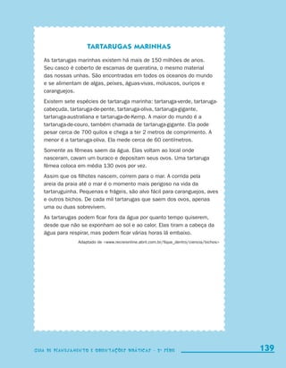 Tartarugas marinhas
                           As tartarugas marinhas existem há mais de 150 milhões de anos.
                           Seu casco é coberto de escamas de queratina, o mesmo material
                           das nossas unhas. São encontradas em todos os oceanos do mundo
                           e se alimentam de algas, peixes, águas-vivas, moluscos, ouriços e
                           caranguejos.
                           Existem sete espécies de tartaruga marinha: tartaruga-verde, tartaruga-
                           cabeçuda, tartaruga-de-pente, tartaruga-oliva, tartaruga-gigante,
                           tartaruga-australiana e tartaruga-de-Kemp. A maior do mundo é a
                           tartaruga-de-couro, também chamada de tartaruga-gigante. Ela pode
                           pesar cerca de 700 quilos e chega a ter 2 metros de comprimento. A
                           menor é a tartaruga-oliva. Ela mede cerca de 60 centímetros.
                           Somente as fêmeas saem da água. Elas voltam ao local onde
                           nasceram, cavam um buraco e depositam seus ovos. Uma tartaruga
                           fêmea coloca em média 130 ovos por vez.
                           Assim que os filhotes nascem, correm para o mar. A corrida pela
                           areia da praia até o mar é o momento mais perigoso na vida da
                           tartaruguinha. Pequenas e frágeis, são alvo fácil para caranguejos, aves
                           e outros bichos. De cada mil tartarugas que saem dos ovos, apenas
                           uma ou duas sobrevivem.
                           As tartarugas podem ficar fora da água por quanto tempo quiserem,
                           desde que não se exponham ao sol e ao calor. Elas tiram a cabeça da
                           água para respirar, mas podem ficar várias horas lá embaixo.
                                           Adaptado de www.recreionline.abril.com.br/fique_dentro/ciencia/bichos




                     Guia de Planejamento e Orientações didáticas - 2 a série                                        139
                                                                                                                     139
                     Guia de Planejamento e Orientações didáticas - 2 a série




guia_planej_orient_2aSerie_vol1.indd 139                                                                             2009-10-27 09:33
 