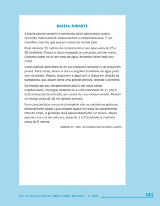 Baleia-jubarte
                           A baleia-jubarte também é conhecida como baleia-preta, baleia-
                           corcunda, baleia-xibarte, baleia-cantora ou baleia-de-bossa. É um
                           mamífero marinho que vive em mares do mundo todo.
                           Pode alcançar 15 metros de comprimento e seu peso varia de 25 a
                           30 toneladas. Possui o dorso arqueado ou corcunda, daí seu nome.
                           Costuma saltar no ar, por cima da água, deixando visível todo seu
                           corpo.
                           Essas baleias alimentam-se de krill (pequeno camarão) e de pequenos
                           peixes. Para comer, abrem a boca e engolem toneladas de água junto
                           com os peixes. Depois, empurram a água com a língua em direção às
                           barbatanas, que atuam como uma grande peneira, retendo o alimento.
                           Conhecida por seu temperamento dócil e por seus saltos
                           espetaculares, consegue deslocar-se a uma velocidade de 27 km/h.
                           Está ameaçada de extinção, por causa da caça indiscriminada. Restam
                           no mundo cerca de 15 mil desses animais.
                           Uma característica marcante da espécie são as nadadeiras peitorais
                           extremamente longas, que atingem quase um terço do comprimento
                           total do corpo. A gestação dura aproximadamente 12 meses. Nasce
                           apenas uma cria de cada vez, pesando 1 a 2 toneladas e medindo
                           cerca de 5 metros.
                                                     Adaptado de http://pt.wikipedia.org/wiki/Baleia_jubarte




                     Guia de Planejamento e Orientações didáticas - 2 a série                                    141
                                                                                                                 141
                     Guia de Planejamento e Orientações didáticas - 2 a série




guia_planej_orient_2aSerie_vol1.indd 141                                                                         2009-10-27 09:33
 