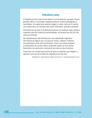 Tubarão-azul
                                           O tubarão-azul tem esse nome devido à cor azulada de sua pele. Possui
                                           grandes olhos e uma longa nadadeira peitoral, dentes pontiagudos e
                                           serrilhados. Os espécimes adultos chegam a medir cerca de 4 metros,
                                           mas estão entre os menores dos assim chamados “grandes tubarões”.
                                           Alimentam-se de lulas e de pequenos peixes em qualquer lugar, desde a
                                           superfície até 450 metros de profundidade. As fêmeas têm de 20 a 50
                                           crias por ninhada.
                                           Os tubarões-azuis são famosos por sua capacidade migratória.
                                           Há notícias de alguns que, em poucos meses, nadaram milhares
                                           de quilômetros entre dois continentes. Vivem nos mares tropicais
                                           e temperados do mundo inteiro, preferindo nadar em mar aberto.
                                           Raramente se aventuram muito perto da costa ou dos humanos.
                                           Costumam ser vítimas dos barcos de pesca comercial, que chegam a
                                           apanhar cerca de 20 milhões de tubarões-azuis por ano.
                                                      Adaptado de www.tubaroes.vilabol.uol.com.br e www.discoverybrasil.com




     142
     142                                                   Guia de Planejamento e Orientações didáticas - 2 a série
                                                           Guia de Planejamento e Orientações didáticas - 2 a série




guia_planej_orient_2aSerie_vol1.indd 142                                                                                          2009-10-27 09:33
 