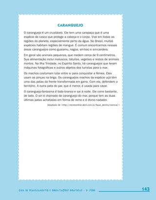 Caranguejo
                           O caranguejo é um crustáceo. Ele tem uma carapaça que é uma
                           espécie de casco que protege a cabeça e o corpo. Vive em todas as
                           regiões do planeta, especialmente perto da água. No Brasil, muitas
                           espécies habitam regiões de mangue. É comum encontrarmos nessas
                           áreas caranguejos como guaiamu, nagoa, siri-baú e siri-candeia.
                           Em geral são animais pequenos, que medem cerca de 9 centímetros.
                           Sua alimentação inclui moluscos, tatuíras, vegetais e restos de animais
                           mortos. Na Ilha Trindade, no Espírito Santo, há caranguejos que levam
                           máquinas fotográficas e outros objetos dos turistas para o mar.
                           Os machos costumam lutar entre si para conquistar a fêmea. Eles
                           usam as pinças na briga. Os caranguejos machos da espécie uçá têm
                           uma das patas da frente transformada em garra. Com ela, defendem o
                           território. A outra pata do par, que é menor, é usada para cavar.
                           O caranguejo-fantasma é todo branco e sai à noite. Ele corre bastante,
                           de lado. O siri é chamado de caranguejo do mar, porque tem as duas
                           últimas patas achatadas em forma de remo e é ótimo nadador.
                                            Adaptado de http://recreionline.abril.com.br/fique_dentro/ciencia/




                     Guia de Planejamento e Orientações didáticas - 2 a série                                      143
                                                                                                                   143
                     Guia de Planejamento e Orientações didáticas - 2 a série




guia_planej_orient_2aSerie_vol1.indd 143                                                                           2009-10-27 09:33
 
