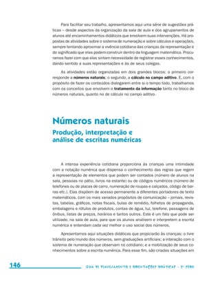 Para facilitar seu trabalho, apresentamos aqui uma série de sugestões prá-
                                           ticas – desde aspectos da organização da sala de aula e dos agrupamentos de
                                           alunos até encaminhamentos didáticos que envolvem suas intervenções. Há pro-
                                           postas de atividades sobre o sistema de numeração e sobre cálculos e operações,
                                           sempre tentando aproximar a vivência cotidiana das crianças da representação e
                                           do significado que elas podem construir dentro da linguagem matemática. Procu-
                                           ramos fazer com que elas sintam necessidade de registrar esses conhecimentos,
                                           dando sentido a suas representações e às de seus colegas.

                                               As atividades estão organizadas em dois grandes blocos: o primeiro cor-
                                           responde a números naturais; o segundo, a cálculo no campo aditivo. E, com o
                                           propósito de fazer os conteúdos dialogarem entre si o tempo todo, trabalhamos
                                           com os conceitos que envolvem o tratamento da informação tanto no bloco de
                                           números naturais, quanto no de cálculo no campo aditivo.




                                           Números naturais
                                           Produção, interpretação e
                                           análise de escritas numéricas


                                                 A intensa experiência cotidiana proporciona às crianças uma intimidade
                                           com a notação numérica que dispensa o conhecimento das regras que regem
                                           a representação de elementos que podem ser contados (número de alunos na
                                           sala, pessoas no pátio, livros na estante) ou de códigos numéricos (número de
                                           telefones ou de placas de carro, numeração de roupas e calçados, código de bar-
                                           ras etc.). Elas dispõem de acesso permanente a diferentes portadores de texto
                                           matemáticos, com os mais variados propósitos de comunicação – jornais, revis-
                                           tas, tabelas, gráficos, notas fiscais, bulas de remédio, folhetos de propaganda,
                                           embalagens e rótulos de produtos, contas de água, luz, telefone, passagens de
                                           ônibus, listas de preços, horários e tantos outros. Este é um fato que pode ser
                                           utilizado, na sala de aula, para que os alunos analisem e interpretem a escrita
                                           numérica e entendam cada vez melhor o uso social dos números.

                                                Apresentamos aqui situações didáticas que propiciarão às crianças: o livre
                                           trânsito pelo mundo dos números, sem graduações artificiais; a interação com o
                                           sistema de numeração que observam no cotidiano; e a mobilização de seus co-
                                           nhecimentos sobre a escrita numérica. Para esse fim, são criadas situações em


     146                                                     Guia de Planejamento e Orientações didáticas - 2 a série




guia_planej_orient_2aSerie_vol1.indd 146                                                                                      2009-10-27 09:33
 
