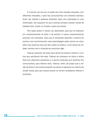 E a escrita, por sua vez, é usada nas mais variadas situações, com
                                          diferentes intenções, e para nos comunicarmos com distintos interlocu-
                                          tores: dar notícias a pessoas distantes, fazer uma solicitação ou uma
                                          reclamação, não esquecer do que é preciso comprar, prestar contas do
                                          trabalho feito, anotar um recado e assim por diante.

                                               Tais ações podem e devem ser aprendidas, para que se traduzam
                                          em comportamentos de leitor e de escritor. E esses comportamentos
                                          precisam ser ensinados. Claro que é necessário aprender o sistema de
                                          escrita e seu funcionamento; essa aprendizagem pode ocorrer em situa-
                                          ções mais próximas das que são vividas na prática, e com textos de ver-
                                          dade, escritos com a intenção de comunicar algo.

                                               Trata-se, portanto, de trazer para dentro da escola a escrita e a lei-
                                          tura que acontecem fora dela. Trata-se de incorporar na rotina a leitura
                                          feita com diferentes propósitos e a escrita produzida com distintos fins
                                          comunicativos, para leitores reais. Trata-se, enfim, de propor que a ver-
                                          são de leitura e de escrita presente na escola se aproxime ao máximo da
                                          versão social, para que nossos alunos se tornem verdadeiros leitores e
                                          escritores.




     14                                                    Guia de Planejamento e Orientações didáticas - 2 a série




guia_planej_orient_2aSerie_vol1.indd 14                                                                                 2009-10-27 09:32
 