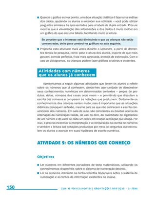 Quando o gráfico estiver pronto, uma boa situação didática é fazer uma análise
                                              dos dados, ajudando os alunos a entender sua utilidade – você pode utilizar
                                              perguntas similares às apresentadas para a tabela de dupla entrada. Procure
                                              mostrar que a visualização das informações e dos dados é muito melhor em
                                              um gráfico do que em uma tabela, facilitando muito a leitura.

                                              Se perceber que o interesse está diminuindo e que as crianças não estão
                                              concentradas, deixe para construir os gráficos na aula seguinte.
                                            	 Proponha esta atividade mais vezes durante o semestre, a partir de diferen-
                                              tes temas de pesquisa, como: peso e altura dos alunos, esporte de que mais
                                              gostam, comida preferida, fruta mais apreciada, animais de estimação. Com o
                                              uso de pictogramas, as crianças podem fazer gráficos criativos e atraentes.


                                            Atividades com números
                                            que os alunos já conhecem

                                                Apresentamos a seguir algumas atividades que levam os alunos a refletir
                                           sobre os números que já conhecem, dando-lhes oportunidade de demonstrar
                                           seus conhecimentos numéricos em determinados contextos – preços de pro-
                                           dutos, datas, números das casas onde vivem – e permitindo que discutam a
                                           escrita dos números e comparem as notações que produzirem. Certamente os
                                           conhecimentos das crianças variam muito, mas é importante que as situações
                                           didáticas provoquem reflexão, mesmo para os que não conhecem a escrita con-
                                           vencional dos números. Em sala de aula, são constantes as dúvidas acerca da
                                           ordenação da numeração falada, do uso do zero, da quantidade de algarismos
                                           de um número e do valor de cada um deles em relação à posição que ocupa. Por
                                           isso, é preciso incentivar a interpretação e a comparação da escrita de números
                                           e também a leitura das notações produzidas por meio de perguntas que estimu-
                                           lem os alunos a avançar em suas hipóteses de escrita numérica.



                                           ATIVIDADE 2: OS NÚMEROS QUE CONHEÇO

                                           Objetivos

                                            	 Ler números em diferentes portadores de texto matemáticos, utilizando os
                                              conhecimentos disponíveis sobre o sistema de numeração decimal.
                                            	 Ler os números utilizando os conhecimentos disponíveis sobre o sistema de
                                              numeração e as fontes de informação existentes na classe.


     150                                                     Guia de Planejamento e Orientações didáticas - 2 a série




guia_planej_orient_2aSerie_vol1.indd 150                                                                                       2009-10-27 09:33
 