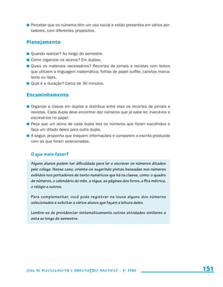 Perceber que os números têm um uso social e estão presentes em vários por-
                         tadores, com diferentes propósitos.

                     Planejamento

                       	 Quando realizar? Ao longo do semestre.
                       	 Como organizar os alunos? Em duplas.
                       	 Quais os materiais necessários? Recortes de jornais e revistas com textos
                         que utilizem a linguagem matemática; folhas de papel sulfite, canetas marca-
                         texto ou lápis.
                       	 Qual é a duração? Cerca de 30 minutos.

                     Encaminhamento

                       	 Organize a classe em duplas e distribua entre elas os recortes de jornais e
                         revistas. Cada dupla deve encontrar dez números que já sabe ler, marcá-los e
                         escrevê-los no papel.
                       	 Peça que um aluno de cada dupla leia os números que foram escolhidos e
                         faça um ditado deles para outra dupla.
                       	 A seguir, proponha que troquem informações e comparem a escrita produzida
                         com as que foram selecionadas.


                         O que mais fazer?
                         Alguns alunos podem ter dificuldade para ler e escrever os números ditados
                         pelo colega. Nesse caso, oriente-os sugerindo pistas baseadas nos números
                         exibidos nos portadores de texto numéricos que há na classe, como: o quadro
                         de números, o calendário do mês, a régua, as páginas dos livros, a fita métrica,
                         o relógio e outros.

                         Para complementar, você pode registrar na lousa alguns dos números
                         selecionados e solicitar a vários alunos que façam a leitura deles.

                         Lembre-se de providenciar sistematicamente outras atividades similares a
                         esta ao longo do semestre.




                     Guia de Planejamento e Orientações didáticas - 2 a série                               151


guia_planej_orient_2aSerie_vol1.indd 151                                                                    2009-10-27 09:33
 
