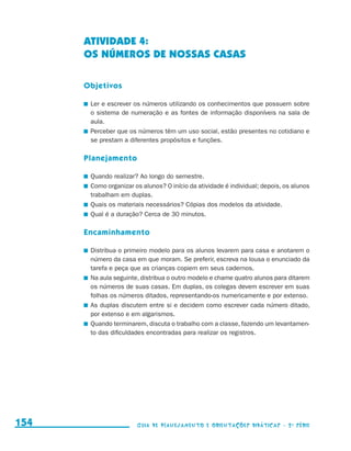 ATIVIDADE 4:
                                           OS NÚMEROS DE NOSSAS CASAS

                                           Objetivos

                                           	 Ler e escrever os números utilizando os conhecimentos que possuem sobre
                                             o sistema de numeração e as fontes de informação disponíveis na sala de
                                             aula.
                                           	 Perceber que os números têm um uso social, estão presentes no cotidiano e
                                             se prestam a diferentes propósitos e funções.

                                           Planejamento

                                           	 Quando realizar? Ao longo do semestre.
                                           	 Como organizar os alunos? O início da atividade é individual; depois, os alunos
                                             trabalham em duplas.
                                           	 Quais os materiais necessários? Cópias dos modelos da atividade.
                                           	 Qual é a duração? Cerca de 30 minutos.

                                           Encaminhamento

                                           	 Distribua o primeiro modelo para os alunos levarem para casa e anotarem o
                                             número da casa em que moram. Se preferir, escreva na lousa o enunciado da
                                             tarefa e peça que as crianças copiem em seus cadernos.
                                           	 Na aula seguinte, distribua o outro modelo e chame quatro alunos para ditarem
                                             os números de suas casas. Em duplas, os colegas devem escrever em suas
                                             folhas os números ditados, representando-os numericamente e por extenso.
                                           	 As duplas discutem entre si e decidem como escrever cada número ditado,
                                             por extenso e em algarismos.
                                           	 Quando terminarem, discuta o trabalho com a classe, fazendo um levantamen-
                                             to das dificuldades encontradas para realizar os registros.




     154                                                     Guia de Planejamento e Orientações didáticas - 2 a série




guia_planej_orient_2aSerie_vol1.indd 154                                                                                       2009-10-27 09:33
 