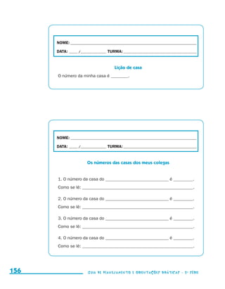 NOME:___________________________________________________________________________

                                           DATA: _____ /_______________	TURMA:____________________________________________


                                                                            Lição de casa
                                           O número da minha casa é ________.




                                           NOME:___________________________________________________________________________

                                           DATA: _____ /_______________	TURMA:____________________________________________


                                                            Os números das casas dos meus colegas


                                           1. O número da casa do _____________________________ é _________.
                                           Como se lê: ___________________________________________________.

                                           2. O número da casa do _____________________________ é _________.
                                           Como se lê: ___________________________________________________.

                                           3. O número da casa do _____________________________ é _________.
                                           Como se lê: ___________________________________________________.

                                           4. O número da casa do _____________________________ é _________.
                                           Como se lê: ___________________________________________________.




     156                                                    Guia de Planejamento e Orientações didáticas - 2 a série




guia_planej_orient_2aSerie_vol1.indd 156                                                                                      2009-10-27 09:33
 