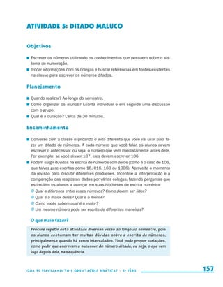 ATIVIDADE 5: DITADO MALUCO

                     Objetivos

                       	 Escrever os números utilizando os conhecimentos que possuem sobre o sis-
                         tema de numeração.
                       	 Trocar informações com os colegas e buscar referências em fontes existentes
                         na classe para escrever os números ditados.

                     Planejamento

                       	 Quando realizar? Ao longo do semestre.
                       	 Como organizar os alunos? Escrita individual e em seguida uma discussão
                         com o grupo.
                       	 Qual é a duração? Cerca de 30 minutos.

                     Encaminhamento

                       	 Converse com a classe explicando o jeito diferente que você vai usar para fa-
                         zer um ditado de números. A cada número que você falar, os alunos devem
                         escrever o antecessor, ou seja, o número que vem imediatamente antes dele.
                         Por exemplo: se você disser 107, eles devem escrever 106.
                       	 Podem surgir dúvidas na escrita de números com zeros (como é o caso de 106,
                         que talvez gere escritas como 16, 016, 160 ou 1006). Aproveite o momento
                         da revisão para discutir diferentes produções. Incentive a interpretação e a
                         comparação das respostas dadas por vários colegas, fazendo perguntas que
                         estimulem os alunos a avançar em suas hipóteses de escrita numérica:
                         j	Qual a diferença entre esses números? Como devem ser lidos?
                         j	Qual é o maior deles? Qual é o menor?
                         j	Como vocês sabem qual é o maior?
                         j	Um mesmo número pode ser escrito de diferentes maneiras?

                         O que mais fazer?
                         Procure repetir esta atividade diversas vezes ao longo do semestre, pois
                         os alunos costumam ter muitas dúvidas sobre a escrita de números,
                         principalmente quando há zeros intercalados. Você pode propor variações,
                         como pedir que escrevam o sucessor do número ditado, ou seja, o que vem
                         logo depois dele, na sequência.



                     Guia de Planejamento e Orientações didáticas - 2 a série                            157


guia_planej_orient_2aSerie_vol1.indd 157                                                                 2009-10-27 09:33
 