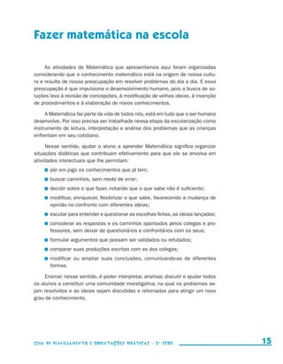 Fazer matemática na escola

                          As atividades de Matemática que apresentamos aqui foram organizadas
                     considerando que o conhecimento matemático está na origem de nossa cultu-
                     ra e resulta de nossa preocupação em resolver problemas do dia a dia. E essa
                     preocupação é que impulsiona o desenvolvimento humano, pois a busca de so-
                     luções leva à revisão de concepções, à modificação de velhas ideias, à invenção
                     de procedimentos e à elaboração de novos conhecimentos.

                          A Matemática faz parte da vida de todos nós, está em tudo que o ser humano
                     desenvolve. Por isso precisa ser trabalhada nessa etapa da escolarização como
                     instrumento de leitura, interpretação e análise dos problemas que as crianças
                     enfrentam em seu cotidiano.

                           Nesse sentido, ajudar o aluno a aprender Matemática significa organizar
                     situações didáticas que contribuam efetivamente para que ele se envolva em
                     atividades intelectuais que lhe permitam:
                               	 pôr em jogo os conhecimentos que já tem;
                               	 buscar caminhos, sem medo de errar;
                               	 decidir sobre o que fazer, notando que o que sabe não é suficiente;
                               	 modificar, enriquecer, flexibilizar o que sabe, favorecendo a mudança de
                                 opinião no confronto com diferentes ideias;
                               	 escutar para entender e questionar as escolhas feitas, as ideias lançadas;
                               	 considerar as respostas e os caminhos apontados pelos colegas e pro-
                                 fessores, sem deixar de questioná-los e confrontá-los com os seus;
                               	 formular argumentos que possam ser validados ou refutados;
                               	 comparar suas produções escritas com as dos colegas;
                               	 modificar ou ampliar suas conclusões, comunicando-as de diferentes
                                 formas.

                          Ensinar, nesse sentido, é poder interpretar, analisar, discutir e ajudar todos
                     os alunos a constituir uma comunidade investigativa, na qual os problemas se-
                     jam resolvidos e as ideias sejam discutidas e retomadas para atingir um novo
                     grau de conhecimento.




                     Guia de Planejamento e Orientações didáticas - 2 a série                                   15


guia_planej_orient_2aSerie_vol1.indd 15                                                                       2009-10-27 09:32
 