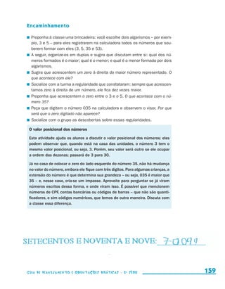 Encaminhamento

                       	 Proponha à classe uma brincadeira: você escolhe dois algarismos – por exem-
                         plo, 3 e 5 – para eles registrarem na calculadora todos os números que sou-
                         berem formar com eles (3, 5, 35 e 53).
                       	 A seguir, organize-os em duplas e sugira que discutam entre si: qual dos nú-
                         meros formados é o maior; qual é o menor; e qual é o menor formado por dois
                         algarismos.
                       	 Sugira que acrescentem um zero à direita do maior número representado. O
                         que acontece com ele?
                       	 Socialize com a turma a regularidade que constataram: sempre que acrescen-
                         tamos zero à direita de um número, ele fica dez vezes maior.
                       	 Proponha que acrescentem o zero entre o 3 e o 5. O que acontece com o nú-
                         mero 35?
                       	 Peça que digitem o número 035 na calculadora e observem o visor. Por que
                         será que o zero digitado não aparece?
                       	 Socialize com o grupo as descobertas sobre essas regularidades.

                       O valor posicional dos números

                       Esta atividade ajuda os alunos a discutir o valor posicional dos números: eles
                       podem observar que, quando está na casa das unidades, o número 3 tem o
                       mesmo valor posicional, ou seja, 3. Porém, seu valor será outro se ele ocupar
                       a ordem das dezenas: passará de 3 para 30.

                       Já no caso de colocar o zero do lado esquerdo do número 35, não há mudança
                       no valor do número, embora ele fique com três dígitos. Para algumas crianças, a
                       extensão do número é que determina sua grandeza – ou seja, 035 é maior que
                       35 – e, nesse caso, cria-se um impasse. Aproveite para perguntar se já viram
                       números escritos dessa forma, e onde viram isso. É possível que mencionem
                       números de CPF, contas bancárias ou códigos de barras – que não são quanti-
                       ficadores, e sim códigos numéricos, que lemos de outra maneira. Discuta com
                       a classe essa diferença.




                     Guia de Planejamento e Orientações didáticas - 2 a série                            159


guia_planej_orient_2aSerie_vol1.indd 159                                                                 2009-10-27 09:33
 