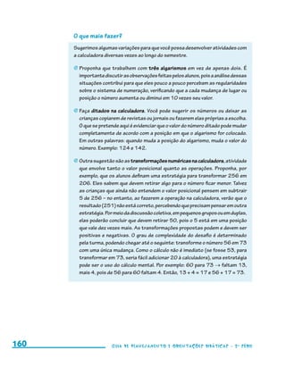 O que mais fazer?
                                           Sugerimos algumas variações para que você possa desenvolver atividades com
                                           a calculadora diversas vezes ao longo do semestre.

                                           j	Proponha que trabalhem com três algarismos em vez de apenas dois. É
                                             importante discutir as observações feitas pelos alunos, pois a análise dessas
                                             situações contribui para que eles pouco a pouco percebam as regularidades
                                             sobre o sistema de numeração, verificando que a cada mudança de lugar ou
                                             posição o número aumenta ou diminui em 10 vezes seu valor.

                                           j	Faça ditados na calculadora. Você pode sugerir os números ou deixar as
                                             crianças copiarem de revistas ou jornais ou fazerem elas próprias a escolha.
                                             O que se pretende aqui é evidenciar que o valor do número ditado pode mudar
                                             completamente de acordo com a posição em que o algarismo for colocado.
                                             Em outras palavras: quando muda a posição do algarismo, muda o valor do
                                             número. Exemplo: 124 e 142.

                                           j	Outra sugestão são as transformações numéricas na calculadora, atividade
                                             que envolve tanto o valor posicional quanto as operações. Proponha, por
                                             exemplo, que os alunos definam uma estratégia para transformar 256 em
                                             206. Eles sabem que devem retirar algo para o número ficar menor. Talvez
                                             as crianças que ainda não entendem o valor posicional pensem em subtrair
                                             5 de 256 – no entanto, ao fazerem a operação na calculadora, verão que o
                                             resultado (251) não está correto, percebendo que precisam pensar em outra
                                             estratégia. Por meio da discussão coletiva, em pequenos grupos ou em duplas,
                                             elas poderão concluir que devem retirar 50, pois o 5 está em uma posição
                                             que vale dez vezes mais. As transformações propostas podem e devem ser
                                             positivas e negativas. O grau de complexidade do desafio é determinado
                                             pela turma, podendo chegar até o seguinte: transforme o número 56 em 73
                                             com uma única mudança. Como o cálculo não é imediato (se fosse 53, para
                                             transformar em 73, seria fácil adicionar 20 à calculadora), uma estratégia
                                             pode ser o uso do cálculo mental. Por exemplo: 60 para 73 → faltam 13,
                                             mais 4, pois de 56 para 60 faltam 4. Então, 13 + 4 = 17 e 56 + 17 = 73.




     160                                                   Guia de Planejamento e Orientações didáticas - 2 a série




guia_planej_orient_2aSerie_vol1.indd 160                                                                                     2009-10-27 09:33
 