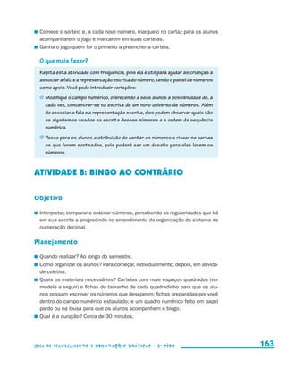Comece o sorteio e, a cada novo número, marque-o no cartaz para os alunos
                         acompanharem o jogo e marcarem em suas cartelas.
                       	 Ganha o jogo quem for o primeiro a preencher a cartela.

                         O que mais fazer?
                         Repita esta atividade com frequência, pois ela é útil para ajudar as crianças a
                         associar a fala e a representação escrita do número, tendo o painel de números
                         como apoio. Você pode introduzir variações:
                         j	Modifique o campo numérico, oferecendo a seus alunos a possibilidade de, a
                            cada vez, concentrar-se na escrita de um novo universo de números. Além
                            de associar a fala e a representação escrita, eles podem observar quais são
                            os algarismos usados na escrita desses números e a ordem da sequência
                            numérica.
                         j	Passe para os alunos a atribuição de cantar os números e riscar no cartaz
                            os que forem sorteados, pois poderá ser um desafio para eles lerem os
                            números.


                     ATIVIDADE 8: BINGO AO CONTRÁRIO

                     Objetivo

                       	 Interpretar, comparar e ordenar números, percebendo as regularidades que há
                         em sua escrita e progredindo no entendimento da organização do sistema de
                         numeração decimal.

                     Planejamento

                       	 Quando realizar? Ao longo do semestre.
                       	 Como organizar os alunos? Para começar, individualmente; depois, em ativida-
                         de coletiva.
                       	 Quais os materiais necessários? Cartelas com nove espaços quadrados (ver
                         modelo a seguir) e fichas do tamanho de cada quadradinho para que os alu-
                         nos possam escrever os números que desejarem; fichas preparadas por você
                         dentro do campo numérico estipulado; e um quadro numérico feito em papel
                         pardo ou na lousa para que os alunos acompanhem o bingo.
                       	 Qual é a duração? Cerca de 30 minutos.




                     Guia de Planejamento e Orientações didáticas - 2 a série                              163


guia_planej_orient_2aSerie_vol1.indd 163                                                                   2009-10-27 09:33
 