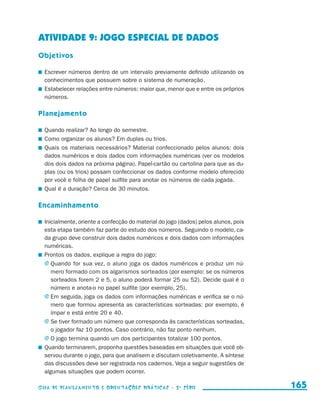 ATIVIDADE 9: JOGO ESPECIAL DE DADOS
                     Objetivos

                       	 Escrever números dentro de um intervalo previamente definido utilizando os
                         conhecimentos que possuem sobre o sistema de numeração.
                       	 Estabelecer relações entre números: maior que, menor que e entre os próprios
                         números.

                     Planejamento

                       	 Quando realizar? Ao longo do semestre.
                       	 Como organizar os alunos? Em duplas ou trios.
                       	 Quais os materiais necessários? Material confeccionado pelos alunos: dois
                         dados numéricos e dois dados com informações numéricas (ver os modelos
                         dos dois dados na próxima página). Papel-cartão ou cartolina para que as du-
                         plas (ou os trios) possam confeccionar os dados conforme modelo oferecido
                         por você e folha de papel sulfite para anotar os números de cada jogada.
                       	 Qual é a duração? Cerca de 30 minutos.

                     Encaminhamento

                       	 Inicialmente, oriente a confecção do material do jogo (dados) pelos alunos, pois
                         esta etapa também faz parte do estudo dos números. Seguindo o modelo, ca-
                         da grupo deve construir dois dados numéricos e dois dados com informações
                         numéricas.
                       	 Prontos os dados, explique a regra do jogo:
                         j	Quando for sua vez, o aluno joga os dados numéricos e produz um nú-
                            mero formado com os algarismos sorteados (por exemplo: se os números
                            sorteados forem 2 e 5, o aluno poderá formar 25 ou 52). Decide qual é o
                            número e anota-o no papel sulfite (por exemplo, 25).
                         j	Em seguida, joga os dados com informações numéricas e verifica se o nú-
                            mero que formou apresenta as características sorteadas: por exemplo, é
                            ímpar e está entre 20 e 40.
                         j	Se tiver formado um número que corresponda às características sorteadas,
                            o jogador faz 10 pontos. Caso contrário, não faz ponto nenhum.
                         j	O jogo termina quando um dos participantes totalizar 100 pontos.
                       	 Quando terminarem, proponha questões baseadas em situações que você ob-
                         servou durante o jogo, para que analisem e discutam coletivamente. A síntese
                         das discussões deve ser registrada nos cadernos. Veja a seguir sugestões de
                         algumas situações que podem ocorrer.

                     Guia de Planejamento e Orientações didáticas - 2 a série                               165


guia_planej_orient_2aSerie_vol1.indd 165                                                                    2009-10-27 09:33
 