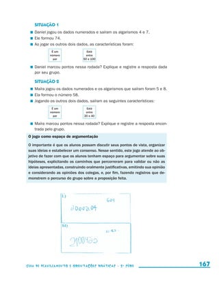 SITUAÇÃO 1
                           	 Daniel jogou os dados numerados e saíram os algarismos 4 e 7.
                           	 Ele formou 74.
                           	 Ao jogar os outros dois dados, as características foram:
                                            É um        Está
                                           número       entre
                                             par      50 e 100

                           	 Daniel marcou pontos nessa rodada? Explique e registre a resposta dada
                             por seu grupo.

                            SITUAÇÃO 2
                           	 Maíra jogou os dados numerados e os algarismos que saíram foram 5 e 8.
                           	 Ela formou o número 58.
                           	 Jogando os outros dois dados, saíram as seguintes características:
                                            É um        Está
                                           número       entre
                                             par       20 e 40

                           	 Maíra marcou pontos nessa rodada? Explique e registre a resposta encon-
                             trada pelo grupo.
                       O jogo como espaço de argumentação

                       O importante é que os alunos possam discutir seus pontos de vista, organizar
                       suas ideias e estabelecer um consenso. Nesse sentido, este jogo atende ao ob-
                       jetivo de fazer com que os alunos tenham espaço para argumentar sobre suas
                       hipóteses, explicitando os caminhos que percorreram para validar ou não as
                       ideias apresentadas, construindo oralmente justificativas, emitindo sua opinião
                       e considerando as opiniões dos colegas, e, por fim, fazendo registros que de-
                       monstrem o percurso do grupo sobre a proposição feita.




                     Guia de Planejamento e Orientações didáticas - 2 a série                            167


guia_planej_orient_2aSerie_vol1.indd 167                                                                 2009-10-27 09:33
 