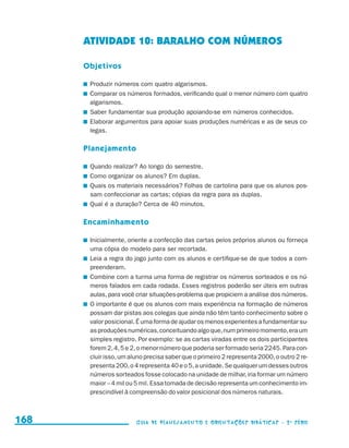 ATIVIDADE 10: BARALHO COM NÚMEROS

                                           Objetivos

                                           	 Produzir números com quatro algarismos.
                                           	 Comparar os números formados, verificando qual o menor número com quatro
                                             algarismos.
                                           	 Saber fundamentar sua produção apoiando-se em números conhecidos.
                                           	 Elaborar argumentos para apoiar suas produções numéricas e as de seus co-
                                             legas.

                                           Planejamento

                                           	 Quando realizar? Ao longo do semestre.
                                           	 Como organizar os alunos? Em duplas.
                                           	 Quais os materiais necessários? Folhas de cartolina para que os alunos pos-
                                             sam confeccionar as cartas; cópias da regra para as duplas.
                                           	 Qual é a duração? Cerca de 40 minutos.

                                           Encaminhamento

                                           	 Inicialmente, oriente a confecção das cartas pelos próprios alunos ou forneça
                                             uma cópia do modelo para ser recortada.
                                           	 Leia a regra do jogo junto com os alunos e certifique-se de que todos a com-
                                             preenderam.
                                           	 Combine com a turma uma forma de registrar os números sorteados e os nú-
                                             meros falados em cada rodada. Esses registros poderão ser úteis em outras
                                             aulas, para você criar situações-problema que propiciem a análise dos números.
                                           	 O importante é que os alunos com mais experiência na formação de números
                                             possam dar pistas aos colegas que ainda não têm tanto conhecimento sobre o
                                             valor posicional. É uma forma de ajudar os menos experientes a fundamentar su-
                                             as produções numéricas, conceituando algo que, num primeiro momento, era um
                                             simples registro. Por exemplo: se as cartas viradas entre os dois participantes
                                             forem 2, 4, 5 e 2, o menor número que poderia ser formado seria 2245. Para con-
                                             cluir isso, um aluno precisa saber que o primeiro 2 representa 2000, o outro 2 re-
                                             presenta 200, o 4 representa 40 e o 5, a unidade. Se qualquer um desses outros
                                             números sorteados fosse colocado na unidade de milhar, iria formar um número
                                             maior – 4 mil ou 5 mil. Essa tomada de decisão representa um conhecimento im-
                                             prescindível à compreensão do valor posicional dos números naturais.



     168                                                     Guia de Planejamento e Orientações didáticas - 2 a série




guia_planej_orient_2aSerie_vol1.indd 168                                                                                          2009-10-27 09:33
 