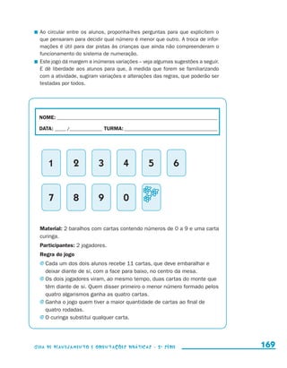 Ao circular entre os alunos, proponha-lhes perguntas para que explicitem o
                         que pensaram para decidir qual número é menor que outro. A troca de infor-
                         mações é útil para dar pistas às crianças que ainda não compreenderam o
                         funcionamento do sistema de numeração.
                       	 Este jogo dá margem a inúmeras variações – veja algumas sugestões a seguir.
                         E dê liberdade aos alunos para que, à medida que forem se familiarizando
                         com a atividade, sugiram variações e alterações das regras, que poderão ser
                         testadas por todos.




                        NOME:___________________________________________________________________________

                        DATA: _____ /_______________	TURMA:____________________________________________




                               1           2      3          4           5          6


                               7           8      9          0


                         Material: 2 baralhos com cartas contendo números de 0 a 9 e uma carta
                         curinga.
                         Participantes: 2 jogadores.
                         Regra do jogo
                         j	Cada um dos dois alunos recebe 11 cartas, que deve embaralhar e
                           deixar diante de si, com a face para baixo, no centro da mesa.
                         j	Os dois jogadores viram, ao mesmo tempo, duas cartas do monte que
                           têm diante de si. Quem disser primeiro o menor número formado pelos
                           quatro algarismos ganha as quatro cartas.
                         j	Ganha o jogo quem tiver a maior quantidade de cartas ao final de
                           quatro rodadas.
                         j	O curinga substitui qualquer carta.




                     Guia de Planejamento e Orientações didáticas - 2 a série                              169


guia_planej_orient_2aSerie_vol1.indd 169                                                                   2009-10-27 09:33
 