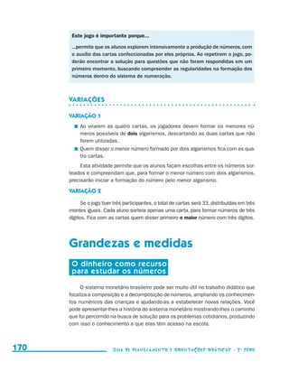 Este jogo é importante porque...

                                            ...permite que os alunos explorem intensivamente a produção de números, com
                                            o auxílio das cartas confeccionadas por eles próprios. Ao repetirem o jogo, po-
                                            derão encontrar a solução para questões que não foram respondidas em um
                                            primeiro momento, buscando compreender as regularidades na formação dos
                                            números dentro do sistema de numeração.



                                           Variações

                                           VARIAÇÃO 1
                                               	 Ao virarem as quatro cartas, os jogadores devem formar os menores nú-
                                                 meros possíveis de dois algarismos, descartando as duas cartas que não
                                                 forem utilizadas.
                                               	 Quem disser o menor número formado por dois algarismos fica com as qua-
                                                 tro cartas.
                                                Esta atividade permite que os alunos façam escolhas entre os números sor-
                                           teados e compreendam que, para formar o menor número com dois algarismos,
                                           precisarão iniciar a formação do número pelo menor algarismo.

                                           VARIAÇÃO 2

                                                 Se o jogo tiver três participantes, o total de cartas será 33, distribuídas em três
                                           montes iguais. Cada aluno sorteia apenas uma carta, para formar números de três
                                           dígitos. Fica com as cartas quem disser primeiro o maior número com três dígitos.




                                           Grandezas e medidas
                                            O dinheiro como recurso
                                            para estudar os números

                                                O sistema monetário brasileiro pode ser muito útil no trabalho didático que
                                           focaliza a composição e a decomposição de números, ampliando os conhecimen-
                                           tos numéricos das crianças e ajudando-as a estabelecer novas relações. Você
                                           pode apresentar-lhes a história do sistema monetário mostrando-lhes o caminho
                                           que foi percorrido na busca de solução para os problemas cotidianos, produzindo
                                           com isso o conhecimento a que elas têm acesso na escola.



     170                                                       Guia de Planejamento e Orientações didáticas - 2 a série




guia_planej_orient_2aSerie_vol1.indd 170                                                                                               2009-10-27 09:33
 
