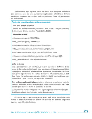Apresentamos aqui algumas fontes de leitura e de pesquisa, referências
                     para oferecer a você e a seus alunos informações sobre a história do dinheiro,
                     as cédulas e moedas que circulam ou já circularam no País e inúmeros assun-
                     tos relacionados.

                       Fontes de consulta sobre o sistema monetário
                       Livros para ler com os alunos
                       Dinheiro, de Caroline Grimshaw (São Paulo: Callis, 1998 – Coleção Conexões).
                       O dinheiro, de Cristina Von (São Paulo: Callis, 1998).

                       Consulte na internet

                       http://www.bcb.gov.br/?MHISTDIN

                       http://www.bcb.gov.br/?CEDMOED

                       http://www.bcb.gov.br/htms/bcjovem/default.htm

                       http://www.casadamoeda.com.br/historic/origem.htm

                       http://www.nomismatike.hpg.ig.com.br/Brasil/Brasil.html

                       http://www.mingaudigital.com.br/rubrique.php3?id_rubrique=118

                       http://sitededicas.uol.com.br/download.htm

                       Visita ao museu
                       Vale a pena conhecer, em São Paulo, a Sala de Exposições do Museu de Va-
                       lores, do Banco Central do Brasil. Nele são desenvolvidas atividades lúdico-
                       pedagógicas adequadas à faixa etária e ao nível de escolaridade da turma,
                       após prévio agendamento das visitas. O endereço é Avenida Paulista, 1.804,
                       Bela Vista. E o telefone para contato: (11) 3491-6122, com horário de aten-
                       dimento das 10 às 16 horas, de segunda a sexta-feira.

                       Com as informações coletadas durante as leituras e pesquisas, e inclusive
                       na visita ao museu, oriente a organização de pequenos textos do tipo “Você
                       sabia?” para expor no mural da classe ou da escola.
                       Outra proposta interessante pode ser a organização de uma miniexposição
                       de cédulas antigas, com legendas contando sua origem.


                         Propomos que no primeiro semestre letivo você utilize no trabalho mate-
                     mático os dados numéricos que podem ser retirados das cédulas. Seguem-se
                     algumas sugestões de atividade.




                     Guia de Planejamento e Orientações didáticas - 2 a série                         171


guia_planej_orient_2aSerie_vol1.indd 171                                                              2009-10-27 09:33
 